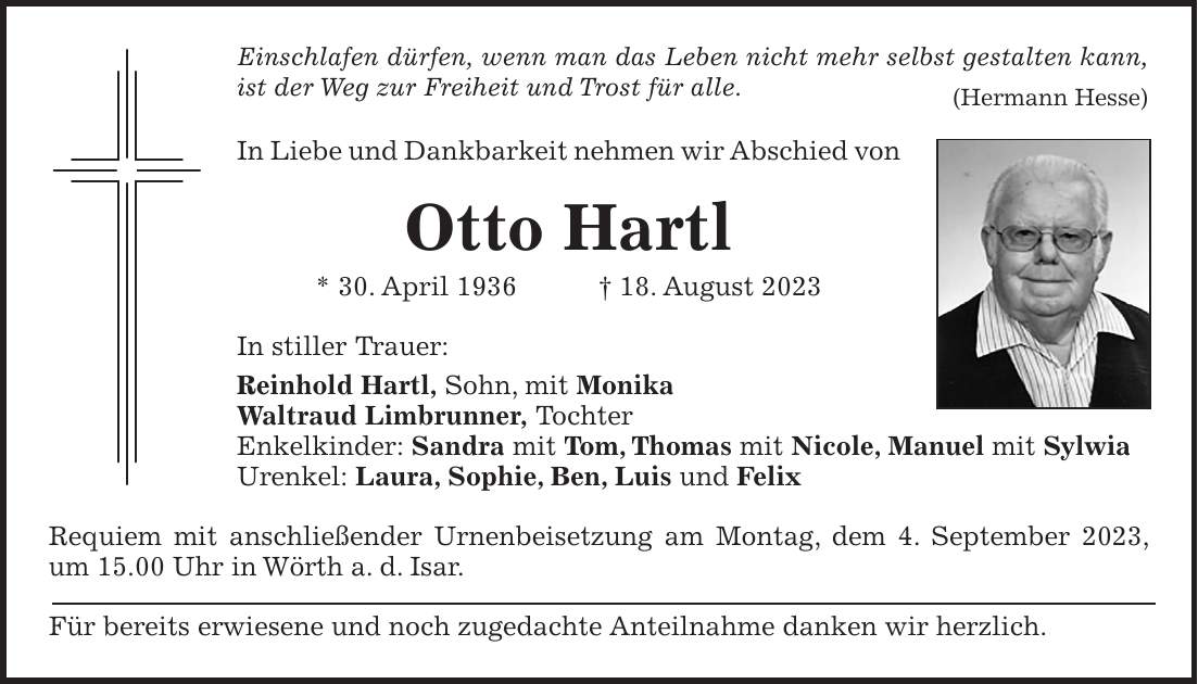 Einschlafen dürfen, wenn man das Leben nicht mehr selbst gestalten kann, ist der Weg zur Freiheit und Trost für alle. (Hermann Hesse) In Liebe und Dankbarkeit nehmen wir Abschied von Otto Hartl * 30. April 1936 + 18. August 2023 In stiller Trauer: Reinhold Hartl, Sohn, mit Monika Waltraud Limbrunner, Tochter Enkelkinder: Sandra mit Tom, Thomas mit Nicole, Manuel mit Sylwia Urenkel: Laura, Sophie, Ben, Luis und Felix Requiem mit anschließender Urnenbeisetzung am Montag, dem 4. September 2023, um 15.00 Uhr in Wörth a. d. Isar. Für bereits erwiesene und noch zugedachte Anteilnahme danken wir herzlich.