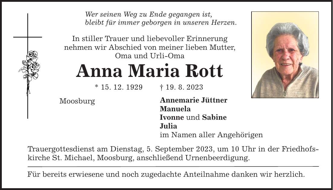 Wer seinen Weg zu Ende gegangen ist, bleibt für immer geborgen in unseren Herzen. In stiller Trauer und liebevoller Erinnerung nehmen wir Abschied von meiner lieben Mutter, Oma und Urli-Oma Anna Maria Rott * 15. 12. ***. 8. 2023 Annemarie Jüttner Manuela Ivonne und Sabine Julia im Namen aller Angehörigen Moosburg Trauergottesdienst am Dienstag, 5. September 2023, um 10 Uhr in der Friedhofskirche St. Michael, Moosburg, anschließend Urnenbeerdigung. Für bereits erwiesene und noch zugedachte Anteilnahme danken wir herzlich.