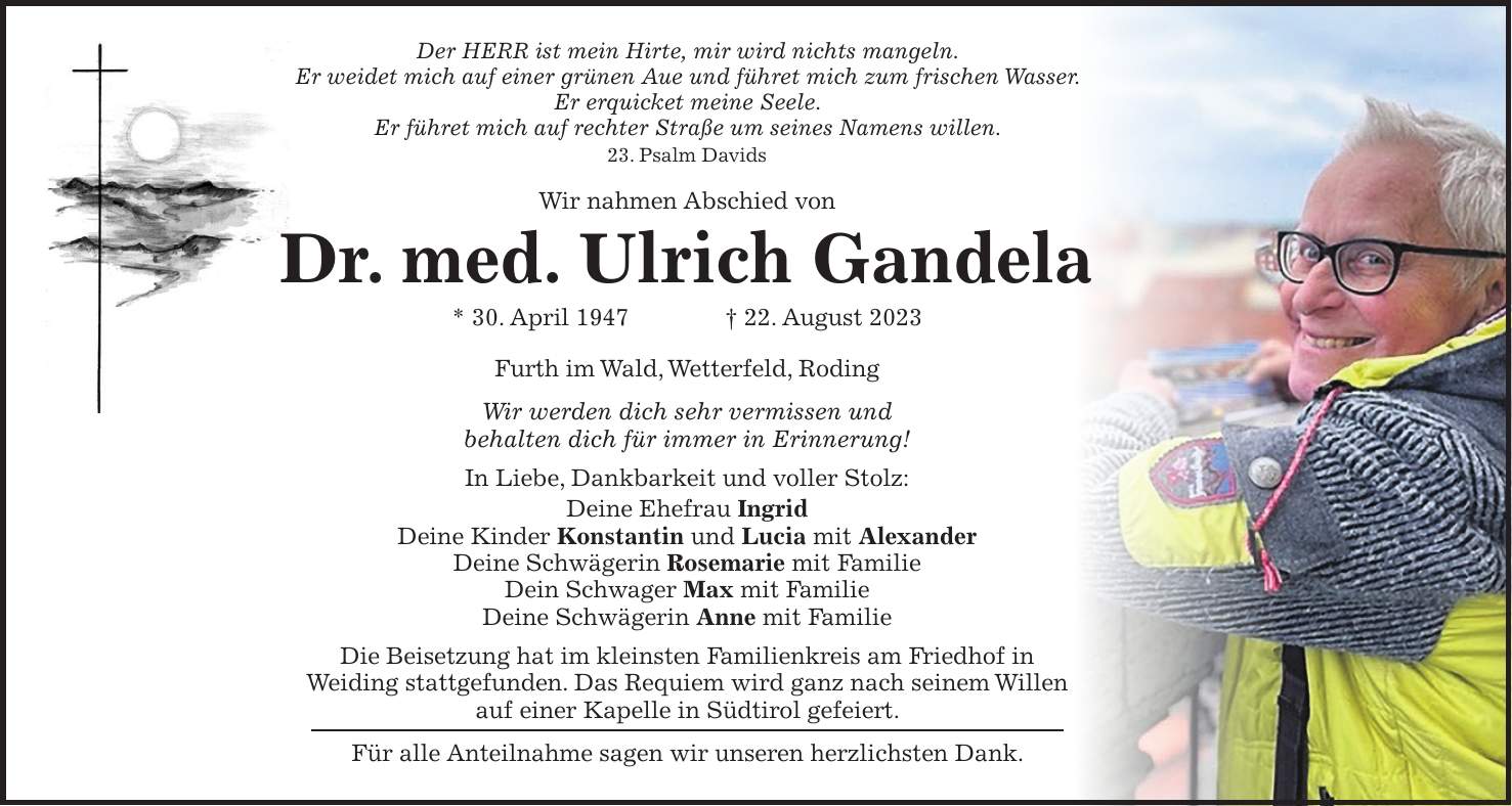 Der HERR ist mein Hirte, mir wird nichts mangeln. Er weidet mich auf einer grünen Aue und führet mich zum frischen Wasser. Er erquicket meine Seele. Er führet mich auf rechter Straße um seines Namens willen. 23. Psalm Davids Wir nahmen Abschied von Dr. med. Ulrich Gandela * 30. April 1947 + 22. August 2023 Furth im Wald, Wetterfeld, Roding Wir werden dich sehr vermissen und behalten dich für immer in Erinnerung! In Liebe, Dankbarkeit und voller Stolz: Deine Ehefrau Ingrid Deine Kinder Konstantin und Lucia mit Alexander Deine Schwägerin Rosemarie mit Familie Dein Schwager Max mit Familie Deine Schwägerin Anne mit Familie Die Beisetzung hat im kleinsten Familienkreis am Friedhof in Weiding stattgefunden. Das Requiem wird ganz nach seinem Willen auf einer Kapelle in Südtirol gefeiert. Für alle Anteilnahme sagen wir unseren herzlichsten Dank.