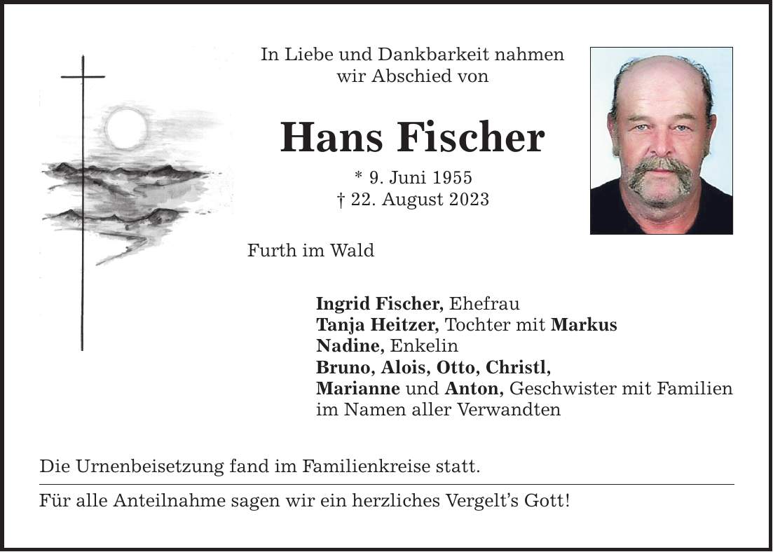 In Liebe und Dankbarkeit nahmen wir Abschied von Hans Fischer * 9. Juni ***. August 2023 Furth im Wald Ingrid Fischer, Ehefrau Tanja Heitzer, Tochter mit Markus Nadine, Enkelin Bruno, Alois, Otto, Christl, Marianne und Anton, Geschwister mit Familien im Namen aller Verwandten Die Urnenbeisetzung fand im Familienkreise statt. Für alle Anteilnahme sagen wir ein herzliches Vergelts Gott!