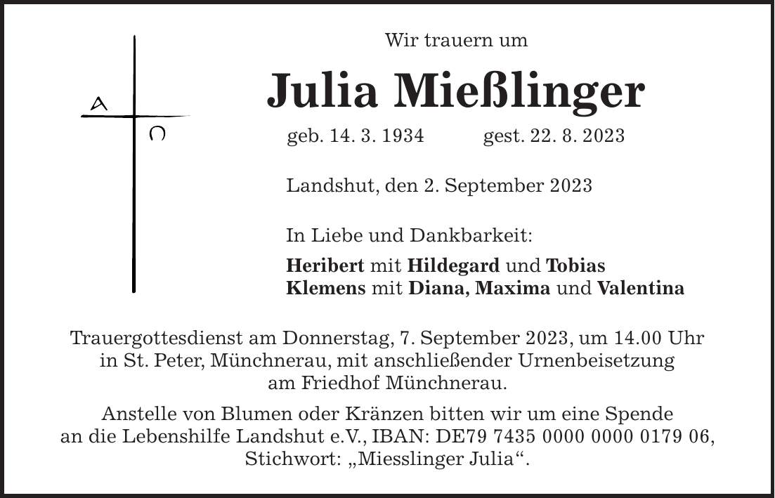 Wir trauern um Julia Mießlinger geb. 14. 3. 1934 gest. 22. 8. 2023 Landshut, den 2. September 2023 In Liebe und Dankbarkeit: Heribert mit Hildegard und Tobias Klemens mit Diana, Maxima und Valentina Trauergottesdienst am Donnerstag, 7. September 2023, um 14.00 Uhr in St. Peter, Münchnerau, mit anschließender Urnenbeisetzung am Friedhof Münchnerau. Anstelle von Blumen oder Kränzen bitten wir um eine Spende an die Lebenshilfe Landshut e.V., IBAN: DE***, Stichwort: 'Miesslinger Julia'.