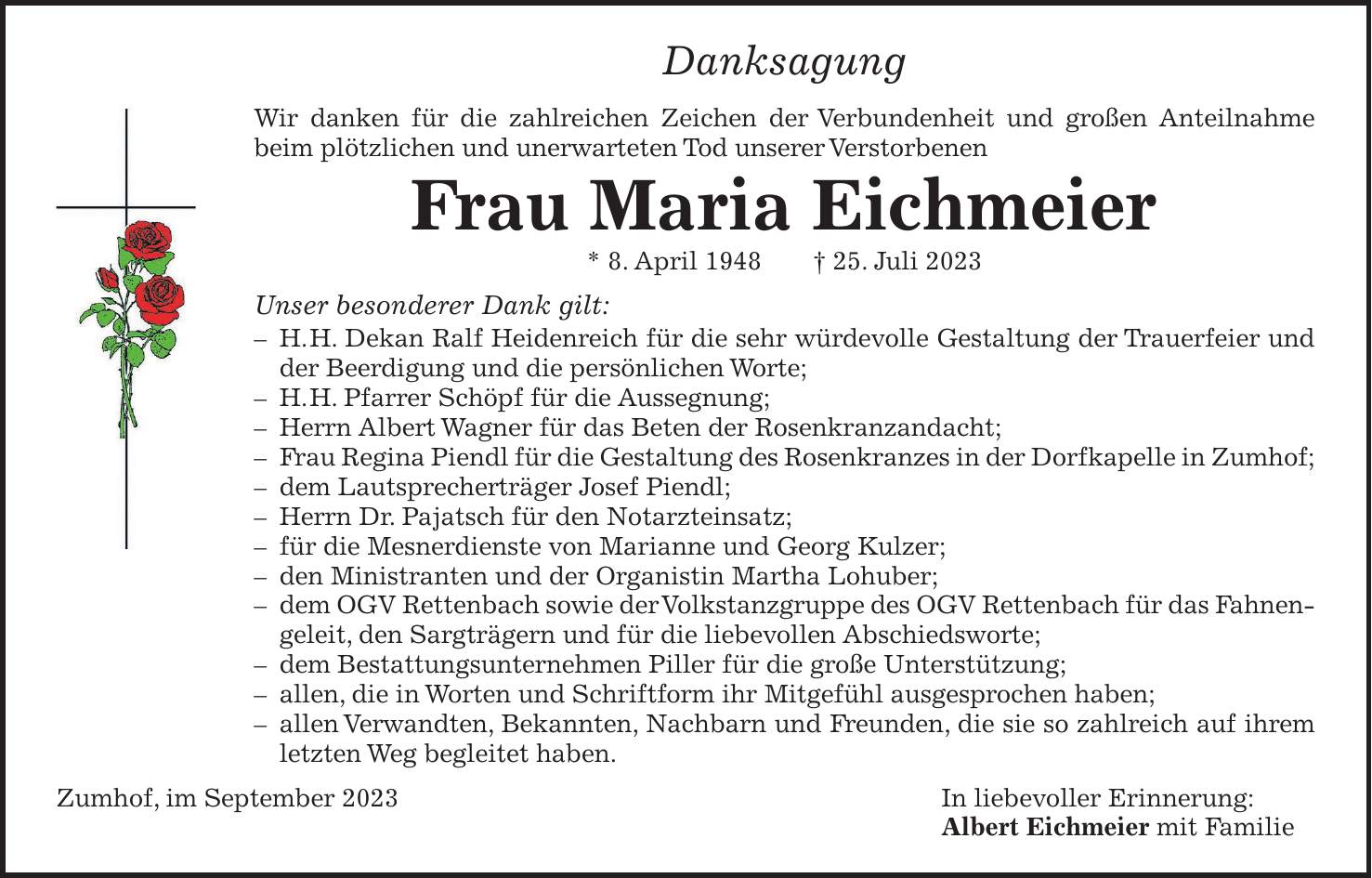 Danksagung Wir danken für die zahlreichen Zeichen der Verbundenheit und großen Anteilnahme beim plötzlichen und unerwarteten Tod unserer Verstorbenen Frau Maria Eichmeier * 8. April 1948 + 25. Juli 2023 Unser besonderer Dank gilt: - H. H. Dekan Ralf Heidenreich für die sehr würdevolle Gestaltung der Trauerfeier und der Beerdigung und die persönlichen Worte; - H. H. Pfarrer Schöpf für die Aussegnung; - Herrn Albert Wagner für das Beten der Rosenkranzandacht; - Frau Regina Piendl für die Gestaltung des Rosenkranzes in der Dorfkapelle in Zumhof; - dem Lautsprecherträger Josef Piendl; - Herrn Dr. Pajatsch für den Notarzteinsatz; - für die Mesnerdienste von Marianne und Georg Kulzer; - den Ministranten und der Organistin Martha Lohuber; - dem OGV Rettenbach sowie der Volkstanzgruppe des OGV Rettenbach für das Fahnengeleit, den Sargträgern und für die liebevollen Abschiedsworte; - dem Bestattungsunternehmen Piller für die große Unterstützung; - allen, die in Worten und Schriftform ihr Mitgefühl ausgesprochen haben; - allen Verwandten, Bekannten, Nachbarn und Freunden, die sie so zahlreich auf ihrem letzten Weg begleitet haben. Zumhof, im September 2023 In liebevoller Erinnerung: Albert Eichmeier mit Familie