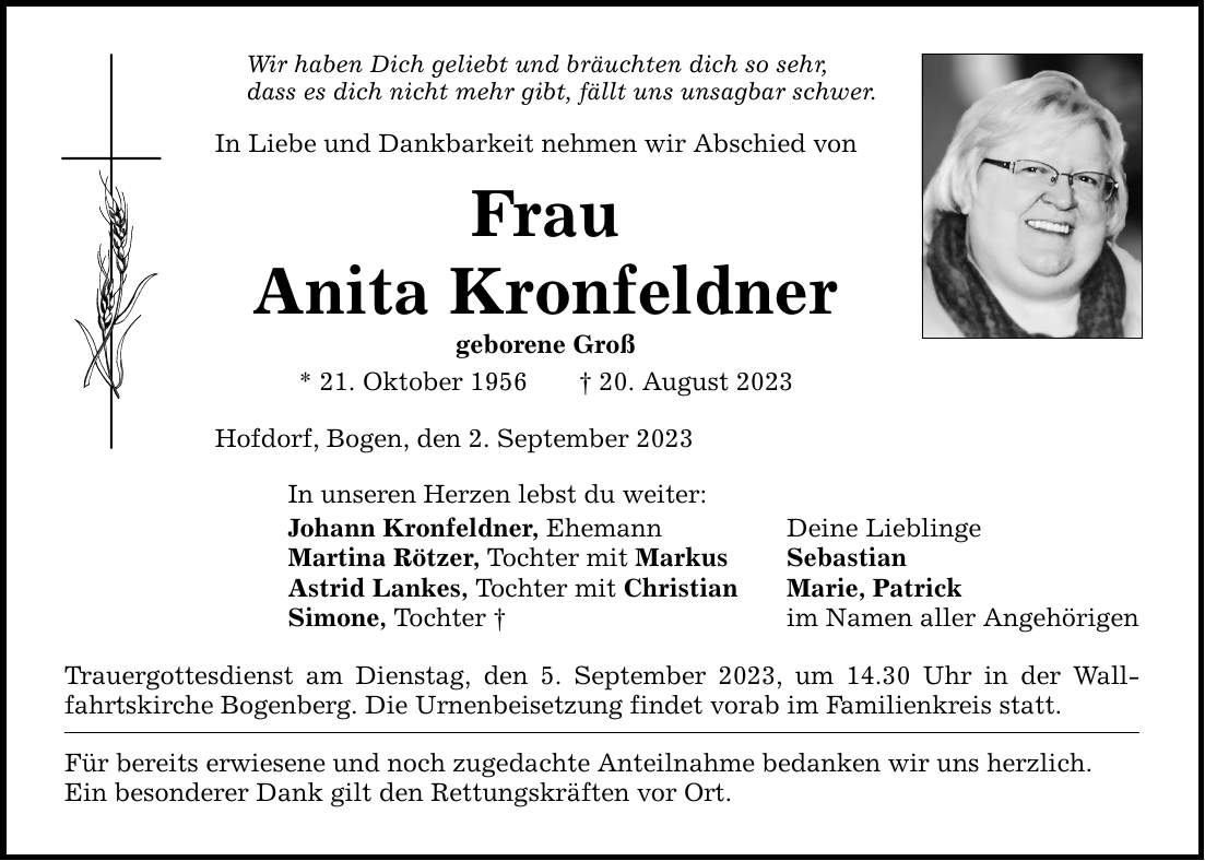 Wir haben Dich geliebt und bräuchten dich so sehr, dass es dich nicht mehr gibt, fällt uns unsagbar schwer. In Liebe und Dankbarkeit nehmen wir Abschied von Frau Anita Kronfeldner geborene Groß * 21. Oktober ***. August 2023 Hofdorf, Bogen, den 2. September 2023 In unseren Herzen lebst du weiter: Johann Kronfeldner, Ehemann Deine Lieblinge Martina Rötzer, Tochter mit Markus Sebastian Astrid Lankes, Tochter mit Christian Marie, Patrick Simone, Tochter  im Namen aller Angehörigen Trauergottesdienst am Dienstag, den 5. September 2023, um 14.30 Uhr in der Wallfahrtskirche Bogenberg. Die Urnenbeisetzung findet vorab im Familienkreis statt. Für bereits erwiesene und noch zugedachte Anteilnahme bedanken wir uns herzlich. Ein besonderer Dank gilt den Rettungskräften vor Ort.