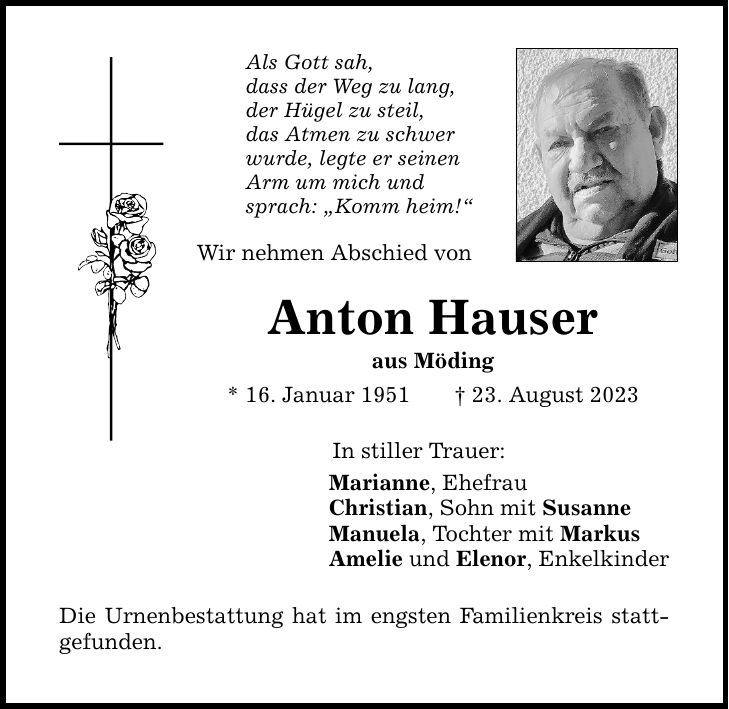 Als Gott sah, dass der Weg zu lang, der Hügel zu steil, das Atmen zu schwer wurde, legte er seinen Arm um mich und sprach: Komm heim! Wir nehmen Abschied von Anton Hauser aus Möding * 16. Januar ***. August 2023 In stiller Trauer: Marianne, Ehefrau Christian, Sohn mit Susanne Manuela, Tochter mit Markus Amelie und Elenor, Enkelkinder Die Urnenbestattung hat im engsten Familienkreis stattgefunden.