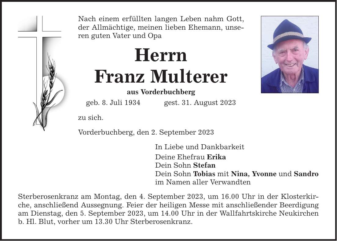 Nach einem erfüllten langen Leben nahm Gott, der Allmächtige, meinen lieben Ehemann, unseren guten Vater und Opa Herrn Franz Multerer aus Vorderbuchberg geb. 8. Juli 1934 gest. 31. August 2023 zu sich. Vorderbuchberg, den 2. September 2023 In Liebe und Dankbarkeit Deine Ehefrau Erika Dein Sohn Stefan Dein Sohn Tobias mit Nina, Yvonne und Sandro im Namen aller Verwandten Sterberosenkranz am Montag, den 4. September 2023, um 16.00 Uhr in der Klosterkirche, anschließend Aussegnung. Feier der heiligen Messe mit anschließender Beerdigung am Dienstag, den 5. September 2023, um 14.00 Uhr in der Wallfahrtskirche Neukirchen b. Hl. Blut, vorher um 13.30 Uhr Sterberosenkranz.