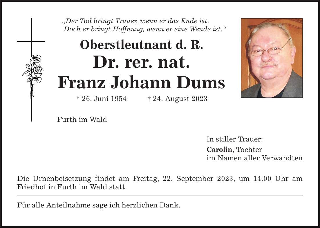 Der Tod bringt Trauer, wenn er das Ende ist. Doch er bringt Hoffnung, wenn er eine Wende ist. Oberstleutnant d. R. Dr. rer. nat. Franz Johann Dums * 26. Juni ***. August 2023 Furth im Wald Die Urnenbeisetzung findet am Freitag, 22. September 2023, um 14.00 Uhr am Friedhof in Furth im Wald statt. Für alle Anteilnahme sage ich herzlichen Dank. In stiller Trauer: Carolin, Tochter im Namen aller Verwandten