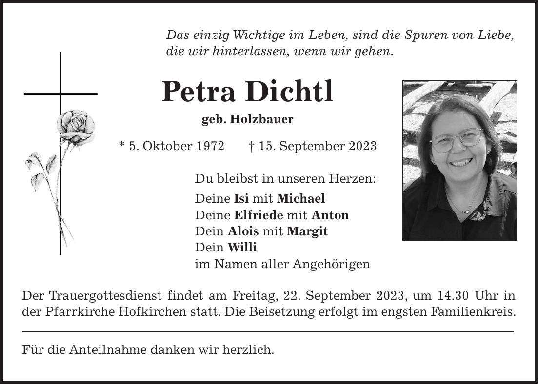 Das einzig Wichtige im Leben, sind die Spuren von Liebe, die wir hinterlassen, wenn wir gehen. Petra Dichtl geb. Holzbauer * 5. Oktober 1972 + 15. September 2023 Du bleibst in unseren Herzen: Deine Isi mit Michael Deine Elfriede mit Anton Dein Alois mit Margit Dein Willi im Namen aller Angehörigen Der Trauergottesdienst findet am Freitag, 22. September 2023, um 14.30 Uhr in der Pfarrkirche Hofkirchen statt. Die Beisetzung erfolgt im engsten Familienkreis. Für die Anteilnahme danken wir herzlich.