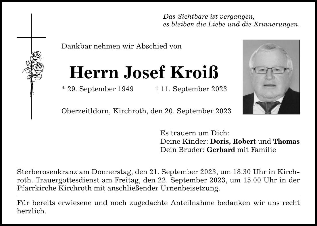 Das Sichtbare ist vergangen, es bleiben die Liebe und die Erinnerungen. Dankbar nehmen wir Abschied von Herrn Josef Kroiß * 29. September ***. September 2023 Oberzeitldorn, Kirchroth, den 20. September 2023 Sterberosenkranz am Donnerstag, den 21. September 2023, um 18.30 Uhr in Kirchroth. Trauergottesdienst am Freitag, den 22. September 2023, um 15.00 Uhr in der Pfarrkirche Kirchroth mit anschließender Urnenbeisetzung. Für bereits erwiesene und noch zugedachte Anteilnahme bedanken wir uns recht herzlich. Es trauern um Dich: Deine Kinder: Doris, Robert und Thomas Dein Bruder: Gerhard mit Familie