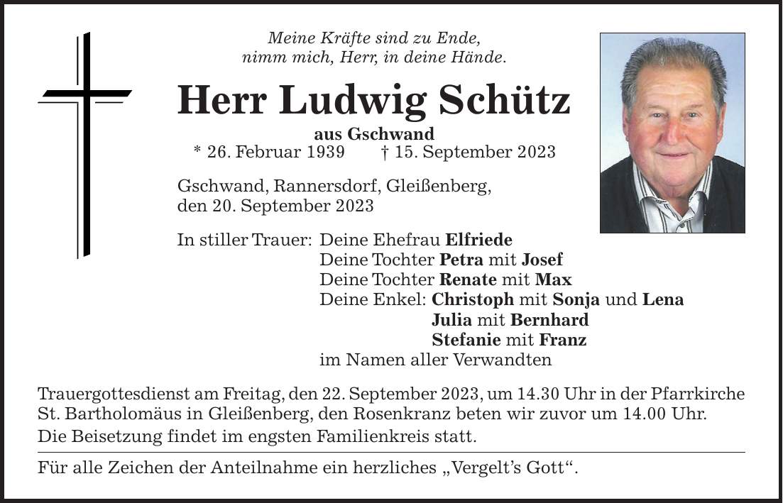 Meine Kräfte sind zu Ende, nimm mich, Herr, in deine Hände. Herr Ludwig Schütz aus Gschwand * 26. Februar 1939 + 15. September 2023 Gschwand, Rannersdorf, Gleißenberg, den 20. September 2023 In stiller Trauer: Deine Ehefrau Elfriede Deine Tochter Petra mit Josef Deine Tochter Renate mit Max Deine Enkel: Christoph mit Sonja und Lena Julia mit Bernhard Stefanie mit Franz im Namen aller Verwandten Trauergottesdienst am Freitag, den 22. September 2023, um 14.30 Uhr in der Pfarrkirche St. Bartholomäus in Gleißenberg, den Rosenkranz beten wir zuvor um 14.00 Uhr. Die Beisetzung findet im engsten Familienkreis statt. Für alle Zeichen der Anteilnahme ein herzliches 'Vergelts Gott'.