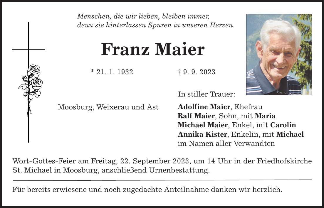 Menschen, die wir lieben, bleiben immer, denn sie hinterlassen Spuren in unseren Herzen. Franz Maier * 21. 1. 1932 9. 9. 2023 Moosburg, Weixerau und Ast Wort-Gottes-Feier am Freitag, 22. September 2023, um 14 Uhr in der Friedhofskirche St. Michael in Moosburg, anschließend Urnenbestattung. Für bereits erwiesene und noch zugedachte Anteilnahme danken wir herzlich. In stiller Trauer: Adolfine Maier, Ehefrau Ralf Maier, Sohn, mit Maria Michael Maier, Enkel, mit Carolin Annika Kister, Enkelin, mit Michael im Namen aller Verwandten