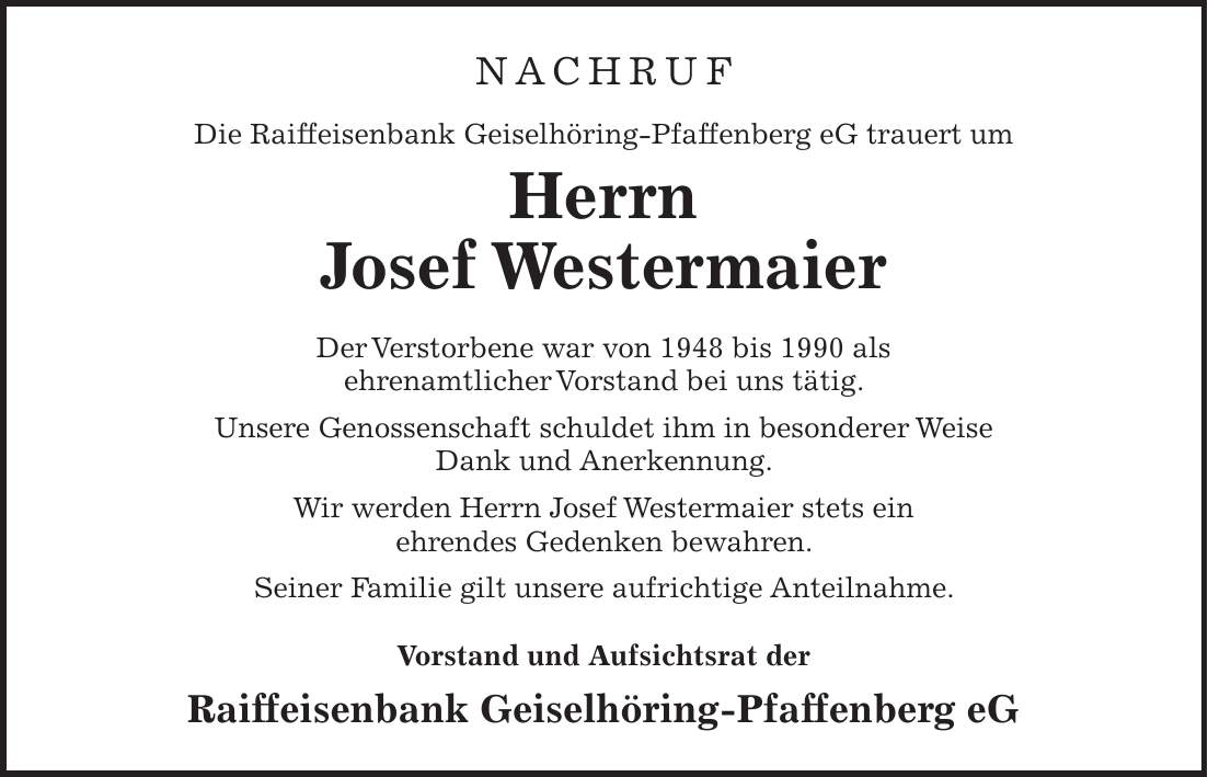 NACHRUF Die Raiffeisenbank Geiselhöring-Pfaffenberg eG trauert um Herrn Josef Westermaier Der Verstorbene war von 1948 bis 1990 als ehrenamtlicher Vorstand bei uns tätig. Unsere Genossenschaft schuldet ihm in besonderer Weise Dank und Anerkennung. Wir werden Herrn Josef Westermaier stets ein ehrendes Gedenken bewahren. Seiner Familie gilt unsere aufrichtige Anteilnahme. Vorstand und Aufsichtsrat der Raiffeisenbank Geiselhöring-Pfaffenberg eG