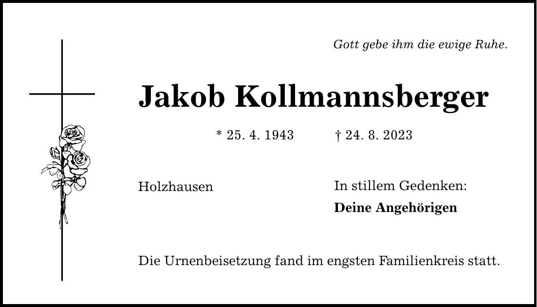 Gott gebe ihm die ewige Ruhe. Jakob Kollmannsberger * 25. 4. ***. 8. 2023 Holzhausen Die Urnenbeisetzung fand im engsten Familienkreis statt. In stillem Gedenken: Deine Angehörigen