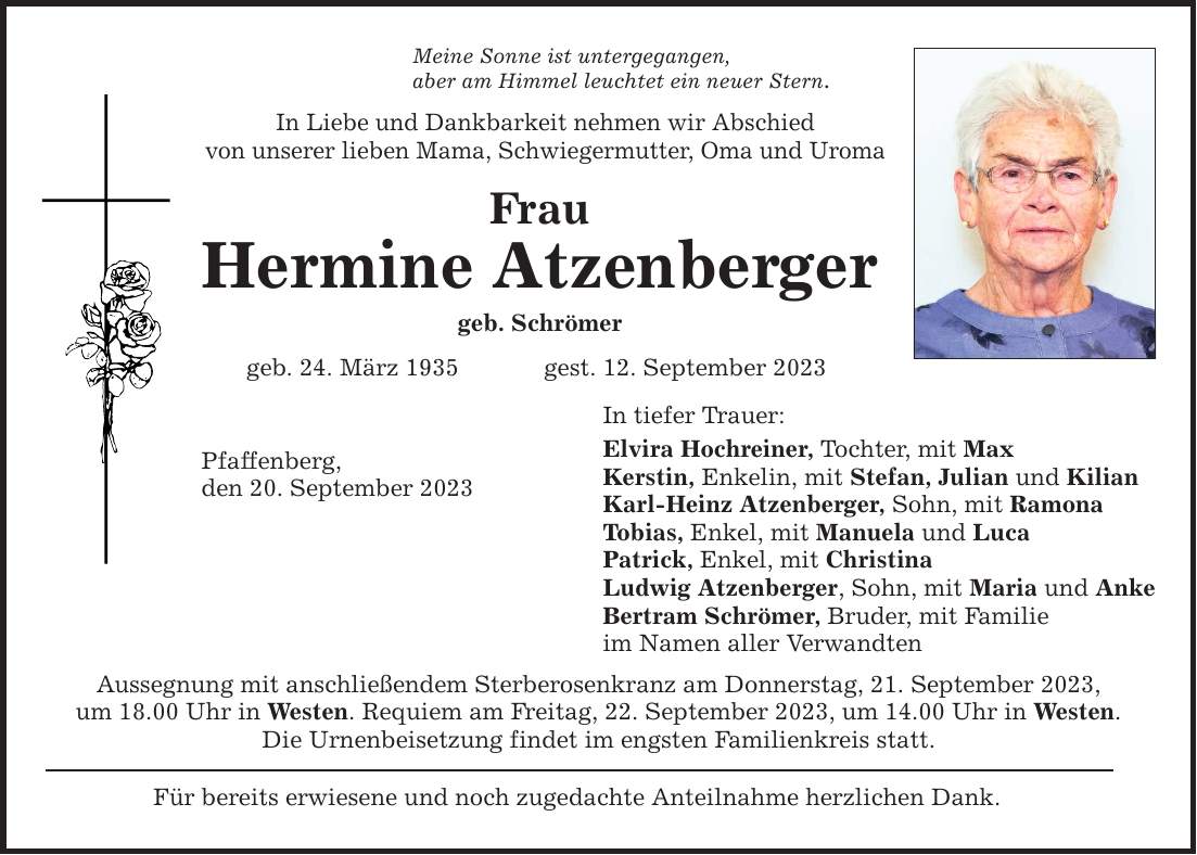 Meine Sonne ist untergegangen, aber am Himmel leuchtet ein neuer Stern. In Liebe und Dankbarkeit nehmen wir Abschied von unserer lieben Mama, Schwiegermutter, Oma und Uroma Frau Hermine Atzenberger geb. Schrömer geb. 24. März 1935 gest. 12. September 2023 Pfaffenberg, den 20. September 2023 Aussegnung mit anschließendem Sterberosenkranz am Donnerstag, 21. September 2023, um 18.00 Uhr in Westen. Requiem am Freitag, 22. September 2023, um 14.00 Uhr in Westen. Die Urnenbeisetzung findet im engsten Familienkreis statt. Für bereits erwiesene und noch zugedachte Anteilnahme herzlichen Dank. In tiefer Trauer: Elvira Hochreiner, Tochter, mit Max Kerstin, Enkelin, mit Stefan, Julian und Kilian Karl-Heinz Atzenberger, Sohn, mit Ramona Tobias, Enkel, mit Manuela und Luca Patrick, Enkel, mit Christina Ludwig Atzenberger, Sohn, mit Maria und Anke Bertram Schrömer, Bruder, mit Familie im Namen aller Verwandten