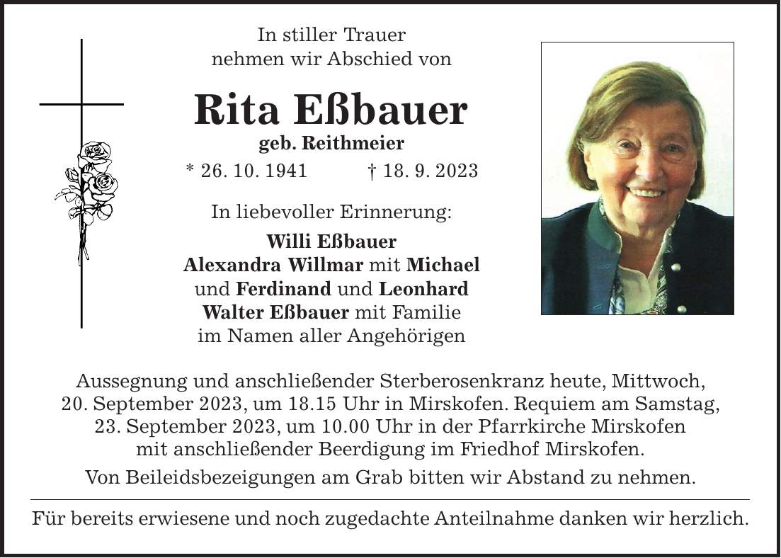 In stiller Trauer nehmen wir Abschied von Rita Eßbauer geb. Reithmeier * 26. 10. 1941 + 18. 9. 2023 In liebevoller Erinnerung: Willi Eßbauer Alexandra Willmar mit Michael und Ferdinand und Leonhard Walter Eßbauer mit Familie im Namen aller Angehörigen Aussegnung und anschließender Sterberosenkranz heute, Mittwoch, 20. September 2023, um 18.15 Uhr in Mirskofen. Requiem am Samstag, 23. September 2023, um 10.00 Uhr in der Pfarrkirche Mirskofen mit anschließender Beerdigung im Friedhof Mirskofen. Von Beileidsbezeigungen am Grab bitten wir Abstand zu nehmen. Für bereits erwiesene und noch zugedachte Anteilnahme danken wir herzlich.