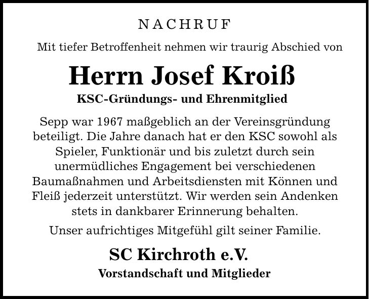 nachruf Mit tiefer Betroffenheit nehmen wir traurig Abschied von Herrn Josef Kroiß KSC-Gründungs- und Ehrenmitglied Sepp war 1967 maßgeblich an der Vereinsgründung beteiligt. Die Jahre danach hat er den KSC sowohl als Spieler, Funktionär und bis zuletzt durch sein unermüdliches Engagement bei verschiedenen Baumaßnahmen und Arbeitsdiensten mit Können und Fleiß jederzeit unterstützt. Wir werden sein Andenken stets in dankbarer Erinnerung behalten. Unser aufrichtiges Mitgefühl gilt seiner Familie. SC Kirchroth e.V. Vorstandschaft und Mitglieder