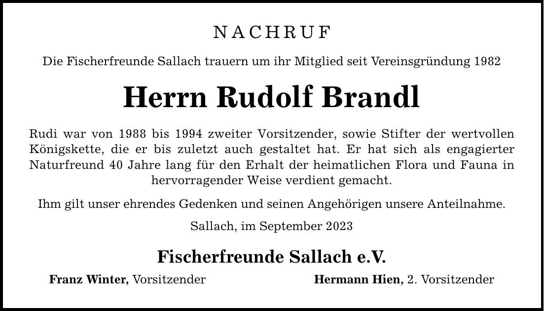 NACHRUF Die Fischerfreunde Sallach trauern um ihr Mitglied seit Vereinsgründung 1982 Herrn Rudolf Brandl Rudi war von 1988 bis 1994 zweiter Vorsitzender, sowie Stifter der wertvollen Königskette, die er bis zuletzt auch gestaltet hat. Er hat sich als engagierter ­Naturfreund 40 Jahre lang für den Erhalt der heimatlichen Flora und Fauna in hervorragender Weise verdient gemacht. Ihm gilt unser ehrendes Gedenken und seinen Angehörigen unsere Anteilnahme. Sallach, im September 2023 Fischerfreunde Sallach e.V. Franz Winter, Vorsitzender Hermann Hien, 2. Vorsitzender