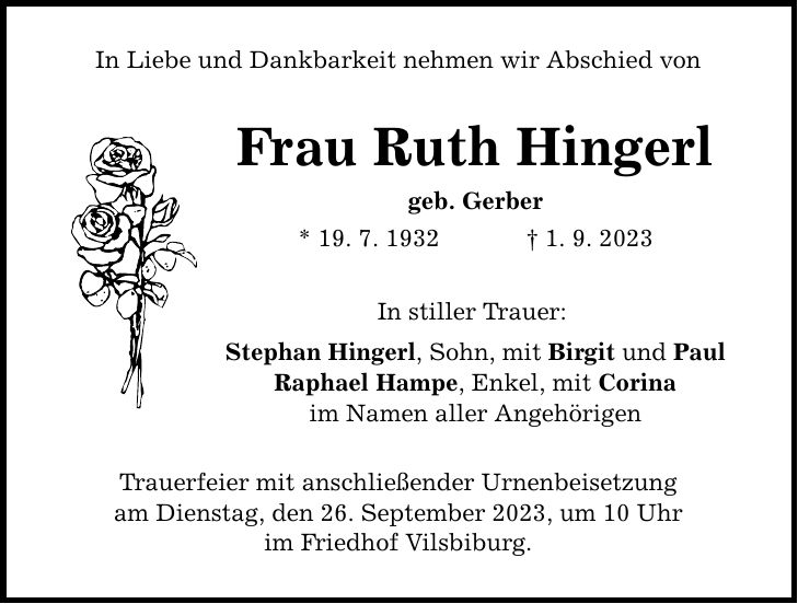 In Liebe und Dankbarkeit nehmen wir Abschied von Frau Ruth Hingerl geb. Gerber * 19. 7. 1932   1. 9. 2023 In stiller Trauer: Stephan Hingerl, Sohn, mit Birgit und Paul Raphael Hampe, Enkel, mit Corina im Namen aller Angehörigen Trauerfeier mit anschließender Urnenbeisetzung am Dienstag, den 26. September 2023, um 10 Uhr im Friedhof Vilsbiburg.