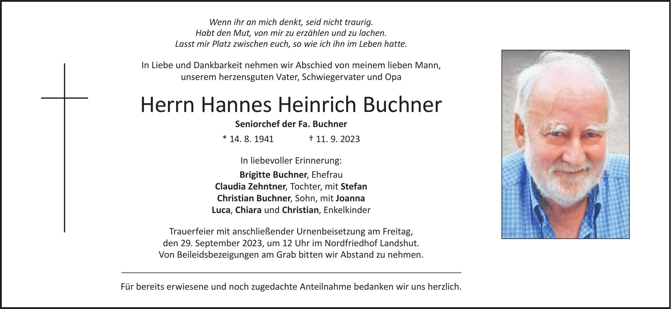 Wenn ihr an mich denkt, seid nicht traurig. Habt den Mut, von mir zu erzählen und zu lachen. Lasst mir Platz zwischen euch, so wie ich ihn im Leben hatte.In Liebe und Dankbarkeit nehmen wir Abschied von meinem lieben Mann, unserem herzensguten Vater, Schwiegervater und OpaHerrn Hannes Heinrich Buchner Seniorchef der Fa. Buchner * 14. 8. 1941 + 11. 9. 2023In liebevoller Erinnerung: Brigitte Buchner, Ehefrau Claudia Zehntner, Tochter, mit Stefan Christian Buchner, Sohn, mit Joanna Luca, Chiara und Christian, EnkelkinderTrauerfeier mit anschließender Urnenbeisetzung am Freitag, den 29. September 2023, um 12 Uhr im Nordfriedhof Landshut. Von Beileidsbezeigungen am Grab bitten wir Abstand zu nehmen.Für bereits erwiesene und noch zugedachte Anteilnahme bedanken wir uns herzlich.