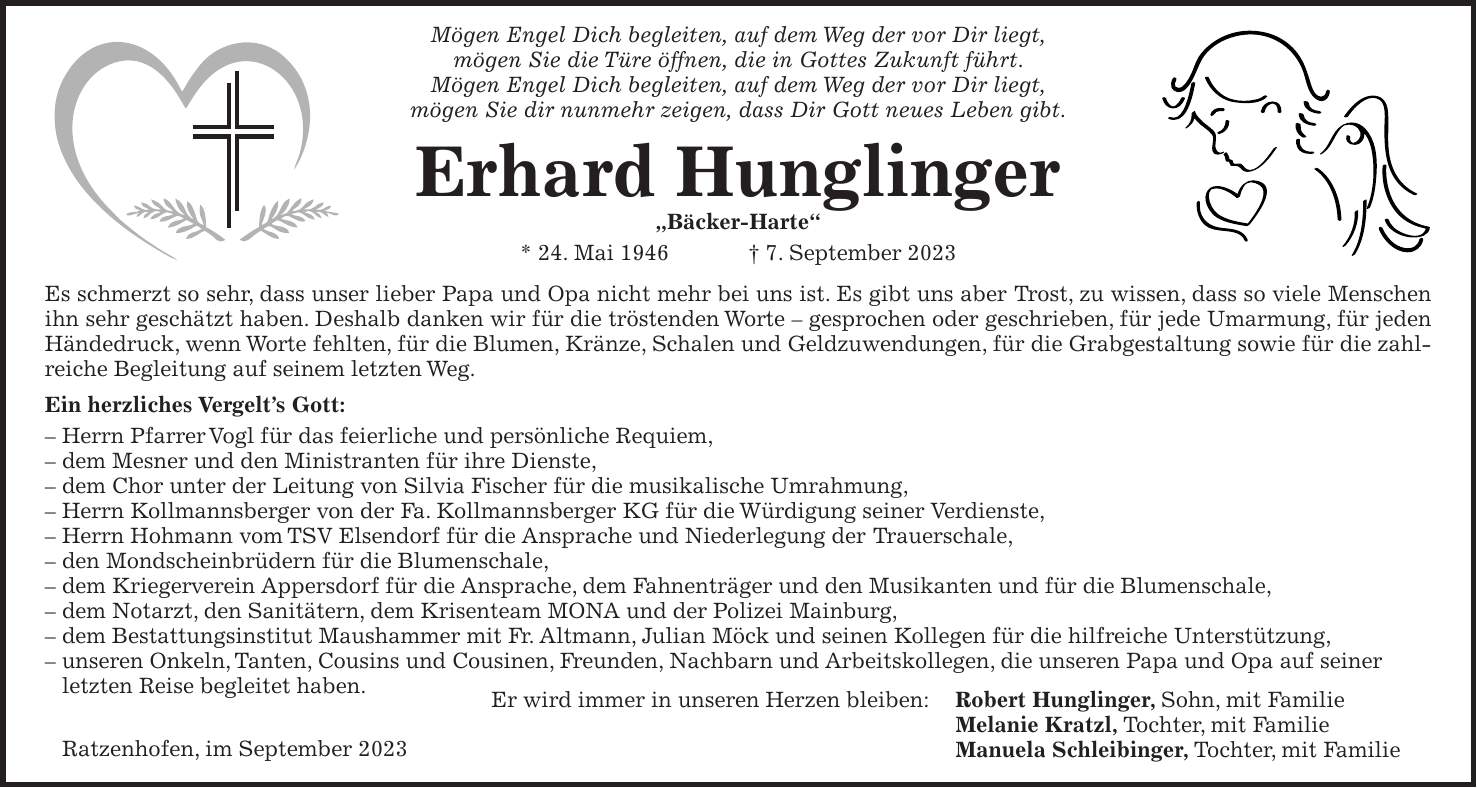 Mögen Engel Dich begleiten, auf dem Weg der vor Dir liegt, mögen Sie die Türe öffnen, die in Gottes Zukunft führt. Mögen Engel Dich begleiten, auf dem Weg der vor Dir liegt, mögen Sie dir nunmehr zeigen, dass Dir Gott neues Leben gibt. Erhard Hunglinger 'Bäcker-Harte' * 24. Mai 1946 + 7. September 2023 Es schmerzt so sehr, dass unser lieber Papa und Opa nicht mehr bei uns ist. Es gibt uns aber Trost, zu wissen, dass so viele Menschen ihn sehr geschätzt haben. Deshalb danken wir für die tröstenden Worte - gesprochen oder geschrieben, für jede Umarmung, für jeden Händedruck, wenn Worte fehlten, für die Blumen, Kränze, Schalen und Geldzuwendungen, für die Grabgestaltung sowie für die zahlreiche Begleitung auf seinem letzten Weg. Ein herzliches Vergelts Gott: - Herrn Pfarrer Vogl für das feierliche und persönliche Requiem, - dem Mesner und den Ministranten für ihre Dienste, - dem Chor unter der Leitung von Silvia Fischer für die musikalische Umrahmung, - Herrn Kollmannsberger von der Fa. Kollmannsberger KG für die Würdigung seiner Verdienste, - Herrn Hohmann vom TSV Elsendorf für die Ansprache und Niederlegung der Trauerschale, - den Mondscheinbrüdern für die Blumenschale, - dem Kriegerverein Appersdorf für die Ansprache, dem Fahnenträger und den Musikanten und für die Blumenschale, - dem Notarzt, den Sanitätern, dem Krisenteam MONA und der Polizei Mainburg, - dem Bestattungsinstitut Maushammer mit Fr. Altmann, Julian Möck und seinen Kollegen für die hilfreiche Unterstützung, - unseren Onkeln, Tanten, Cousins und Cousinen, Freunden, Nachbarn und Arbeitskollegen, die unseren Papa und Opa auf seiner letzten Reise begleitet haben. Er wird immer in unseren Herzen bleiben: Robert Hunglinger, Sohn, mit Familie Melanie Kratzl, Tochter, mit Familie Manuela Schleibinger, Tochter, mit FamilieRatzenhofen, im September 2023