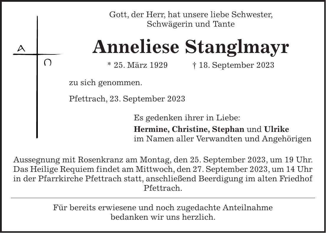 Gott, der Herr, hat unsere liebe Schwester, Schwägerin und Tante Anneliese Stanglmayr * 25. März 1929 + 18. September 2023 zu sich genommen. Pfettrach, 23. September 2023 Es gedenken ihrer in Liebe: Hermine, Christine, Stephan und Ulrike im Namen aller Verwandten und Angehörigen Aussegnung mit Rosenkranz am Montag, den 25. September 2023, um 19 Uhr. Das Heilige Requiem findet am Mittwoch, den 27. September 2023, um 14 Uhr in der Pfarrkirche Pfettrach statt, anschließend Beerdigung im alten Friedhof Pfettrach. Für bereits erwiesene und noch zugedachte Anteilnahme bedanken wir uns herzlich.