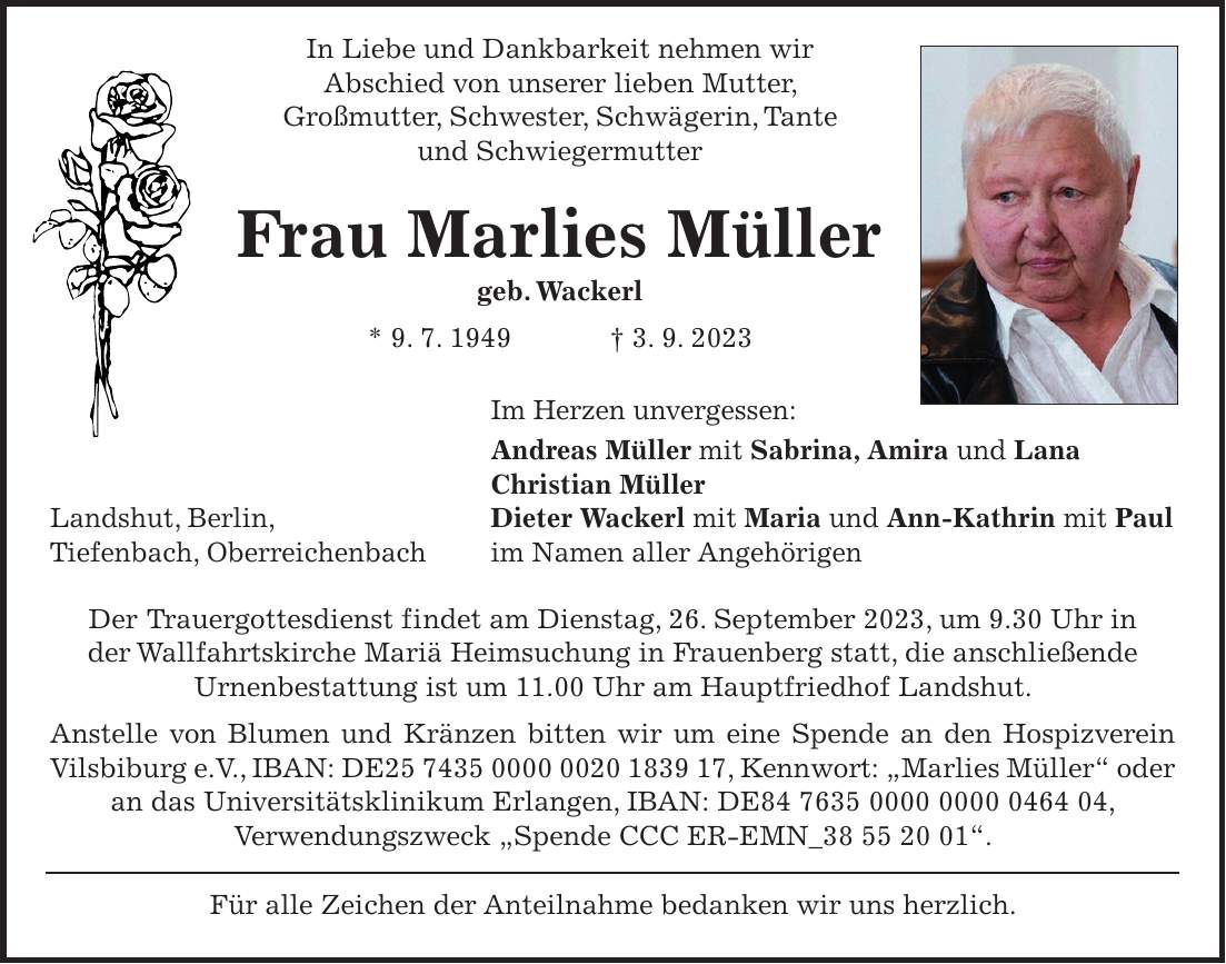 In Liebe und Dankbarkeit nehmen wir Abschied von unserer lieben Mutter, Großmutter, Schwester, Schwägerin, Tante und Schwiegermutter Frau Marlies Müller geb. Wackerl * 9. 7. 1949 + 3. 9. 2023 Im Herzen unvergessen: Andreas Müller mit Sabrina, Amira und Lana Christian Müller Landshut, Berlin, Dieter Wackerl mit Maria und Ann-Kathrin mit Paul Tiefenbach, Oberreichenbach im Namen aller Angehörigen Der Trauergottesdienst findet am Dienstag, 26. September 2023, um 9.30 Uhr in der Wallfahrtskirche Mariä Heimsuchung in Frauenberg statt, die anschließende Urnenbestattung ist um 11.00 Uhr am Hauptfriedhof Landshut. Anstelle von Blumen und Kränzen bitten wir um eine Spende an den Hospizverein Vilsbiburg e.V., IBAN: DE***, Kennwort: 'Marlies Müller' oder an das Universitätsklinikum Erlangen, IBAN: DE***, Verwendungszweck 'Spende CCC ER-EMN_***'. Für alle Zeichen der Anteilnahme bedanken wir uns herzlich.