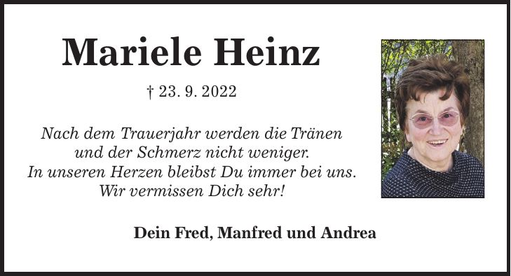 Mariele Heinz + 23. 9. 2022 Nach dem Trauerjahr werden die Tränen und der Schmerz nicht weniger. In unseren Herzen bleibst Du immer bei uns. Wir vermissen Dich sehr! Dein Fred, Manfred und Andrea