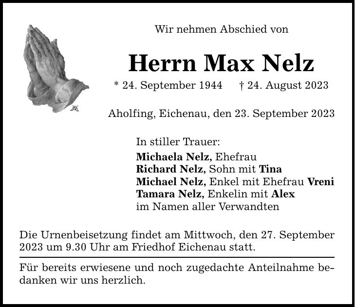 Wir nehmen Abschied von Herrn Max Nelz * 24. September ***. August 2023 Aholfing, Eichenau, den 23. September 2023 In stiller Trauer: Michaela Nelz, Ehefrau Richard Nelz, Sohn mit Tina Michael Nelz, Enkel mit Ehefrau Vreni Tamara Nelz, Enkelin mit Alex im Namen aller Verwandten Die Urnenbeisetzung findet am Mittwoch, den 27. September 2023 um 9.30 Uhr am Friedhof Eichenau statt. Für bereits erwiesene und noch zugedachte Anteilnahme bedanken wir uns herzlich.