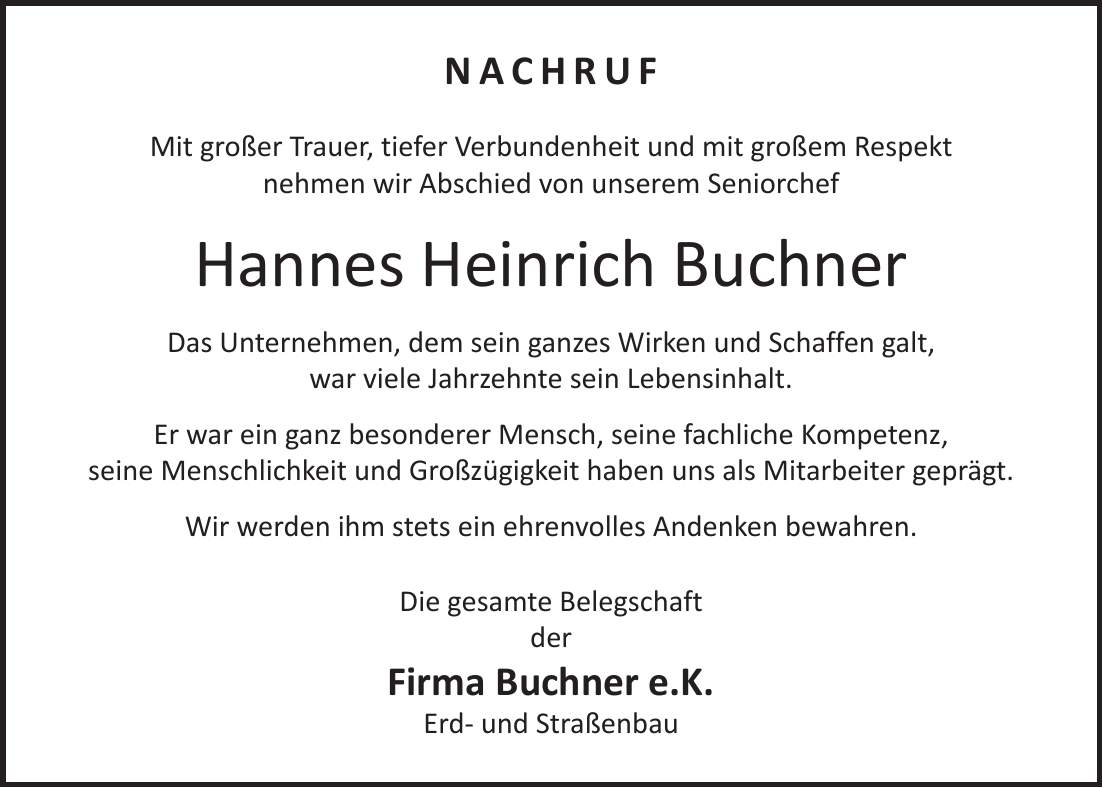 Nachruf Mit großer Trauer, tiefer Verbundenheit und mit großem Respekt nehmen wir Abschied von unserem Seniorchef Hannes Heinrich Buchner Das Unternehmen, dem sein ganzes Wirken und Schaffen galt, war viele Jahrzehnte sein Lebensinhalt. Er war ein ganz besonderer Mensch, seine fachliche Kompetenz, seine Menschlichkeit und Großzügigkeit haben uns als Mitarbeiter geprägt. Wir werden ihm stets ein ehrenvolles Andenken bewahren. Die gesamte Belegschaft der Firma Buchner e.K. Erd- und Straßenbau