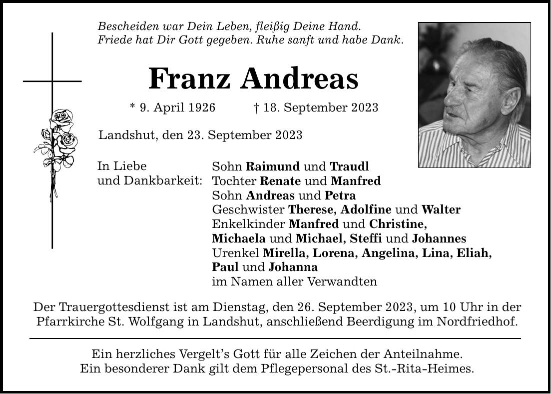 Bescheiden war Dein Leben, fleißig Deine Hand. Friede hat Dir Gott gegeben. Ruhe sanft und habe Dank. Franz Andreas * 9. April ***. September 2023 Landshut, den 23. September 2023 In Liebe und Dankbarkeit: Sohn Raimund und Traudl Tochter Renate und Manfred Sohn Andreas und Petra Geschwister Therese, Adolfine und Walter Enkelkinder Manfred und Christine, Michaela und Michael, Steffi und Johannes Urenkel Mirella, Lorena, Angelina, Lina, Eliah, Paul und Johanna im Namen aller Verwandten Der Trauergottesdienst ist am Dienstag, den 26. September 2023, um 10 Uhr in der Pfarrkirche St. Wolfgang in Landshut, anschließend Beerdigung im Nordfriedhof. Ein herzliches Vergelts Gott für alle Zeichen der Anteilnahme. Ein besonderer Dank gilt dem Pflegepersonal des St.-Rita-Heimes.