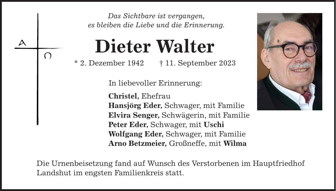 Das Sichtbare ist vergangen, es bleiben die Liebe und die Erinnerung. Dieter Walter * 2. Dezember ***. September 2023 In liebevoller Erinnerung: Christel, Ehefrau Hansjörg Eder, Schwager, mit Familie Elvira Senger, Schwägerin, mit Familie Peter Eder, Schwager, mit Uschi Wolfgang Eder, Schwager, mit Familie Arno Betzmeier, Großneffe, mit Wilma Die Urnenbeisetzung fand auf Wunsch des Verstorbenen im Hauptfriedhof Landshut im engsten Familienkreis statt.