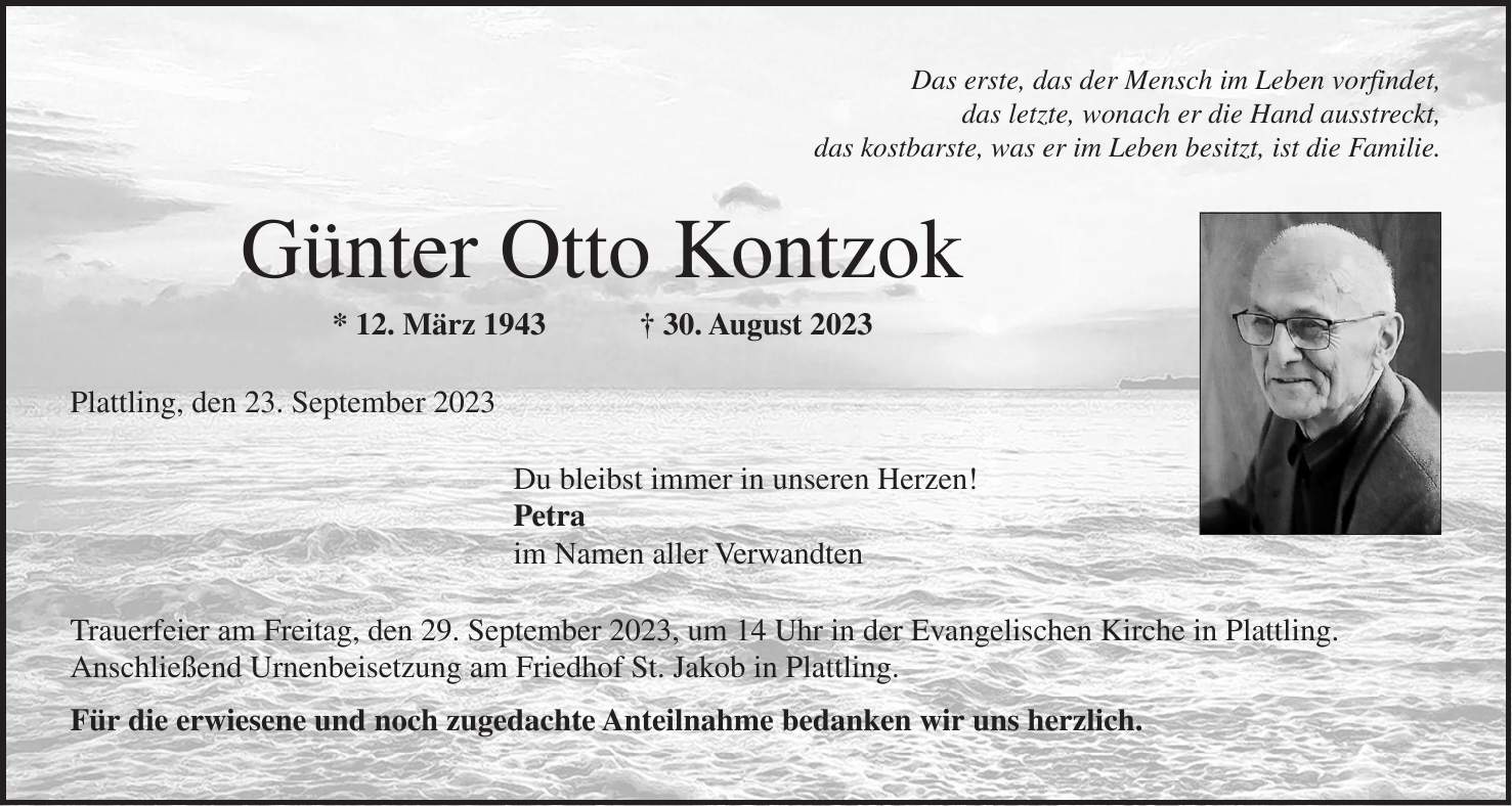 Das erste, das der Mensch im Leben vorfindet, das letzte, wonach er die Hand ausstreckt, das kostbarste, was er im Leben besitzt, ist die Familie. Günter Otto Kontzok * 12. März 1943 + 30. August 2023 Plattling, den 23. September 2023 Du bleibst immer in unseren Herzen! Petra im Namen aller Verwandten Trauerfeier am Freitag, den 29. September 2023, um 14 Uhr in der Evangelischen Kirche in Plattling. Anschließend Urnenbeisetzung am Friedhof St. Jakob in Plattling. Für die erwiesene und noch zugedachte Anteilnahme bedanken wir uns herzlich.