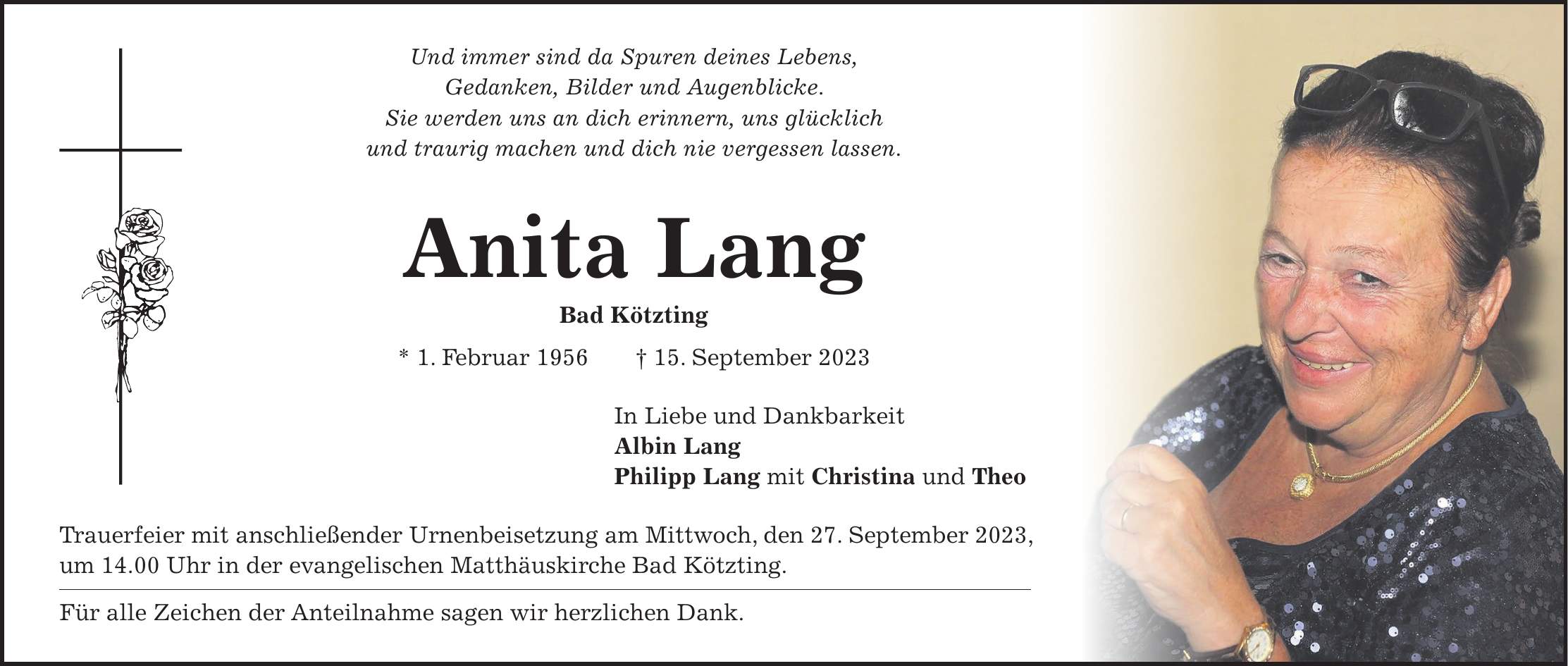 Und immer sind da Spuren deines Lebens, Gedanken, Bilder und Augenblicke. Sie werden uns an dich erinnern, uns glücklich und traurig machen und dich nie vergessen lassen. Anita Lang Bad Kötzting * 1. Februar 1956 + 15. September 2023 In Liebe und Dankbarkeit Albin Lang Philipp Lang mit Christina und Theo Trauerfeier mit anschließender Urnenbeisetzung am Mittwoch, den 27. September 2023, um 14.00 Uhr in der evangelischen Matthäuskirche Bad Kötzting. Für alle Zeichen der Anteilnahme sagen wir herzlichen Dank.