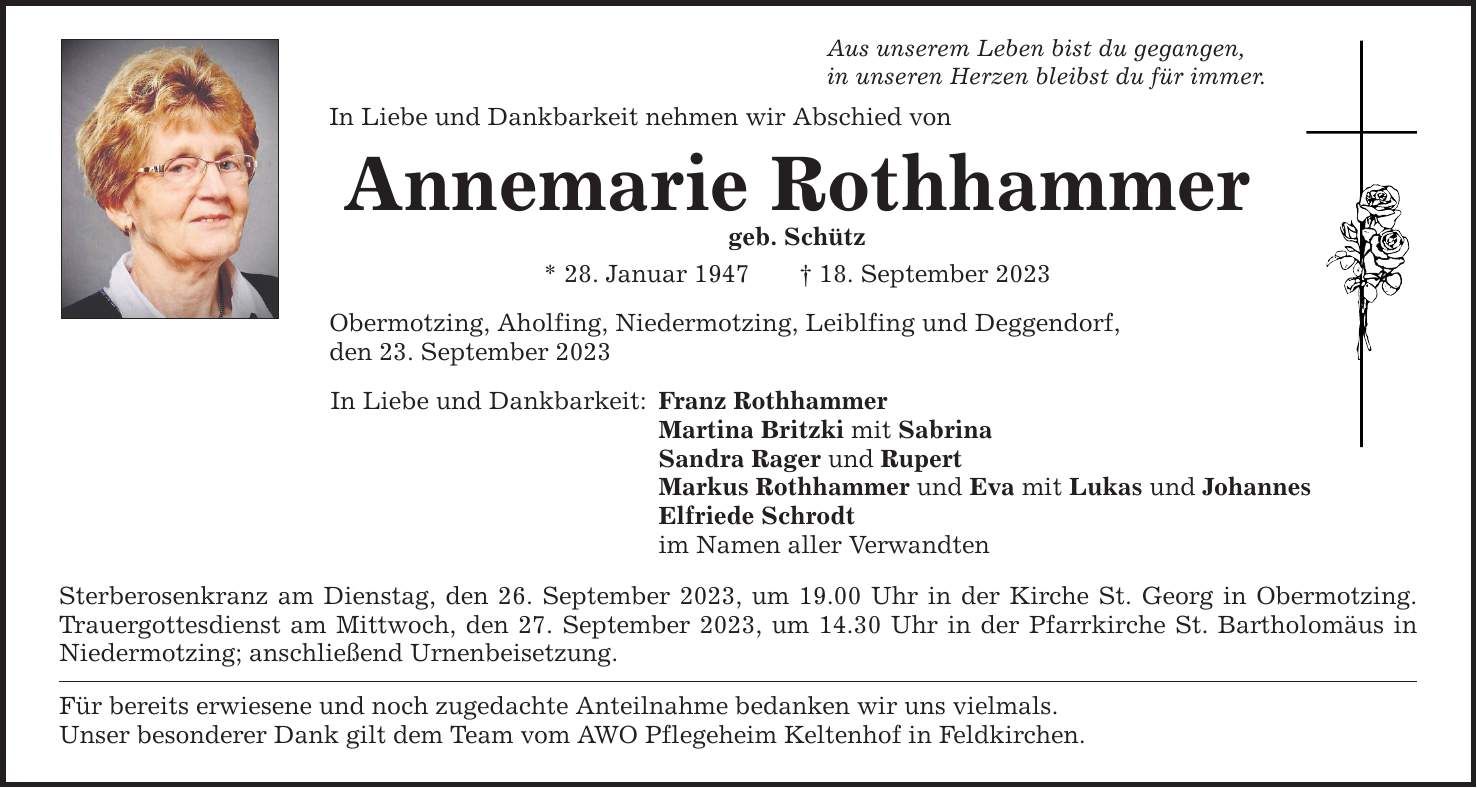 Aus unserem Leben bist du gegangen,in unseren Herzen bleibst du für immer.In Liebe und Dankbarkeit nehmen wir Abschied vonAnnemarie Rothhammergeb. Schütz* 28. Januar ***. September 2023Obermotzing, Aholfing, Niedermotzing, Leiblfing und Deggendorf,den 23. September 2023In Liebe und Dankbarkeit: Franz Rothhammer Martina Britzki mit Sabrina Sandra Rager und Rupert Markus Rothhammer und Eva mit Lukas und Johannes Elfriede Schrodt im Namen aller VerwandtenSterberosenkranz am Dienstag, den 26. September 2023, um 19.00 Uhr in der Kirche St. Georg in Obermotzing. Trauergottesdienst am Mittwoch, den 27. September 2023, um 14.30 Uhr in der Pfarrkirche St. Bartholomäus in Niedermotzing; anschließend Urnenbeisetzung.Für bereits erwiesene und noch zugedachte Anteilnahme bedanken wir uns vielmals.Unser besonderer Dank gilt dem Team vom AWO Pflegeheim Keltenhof in Feldkirchen.