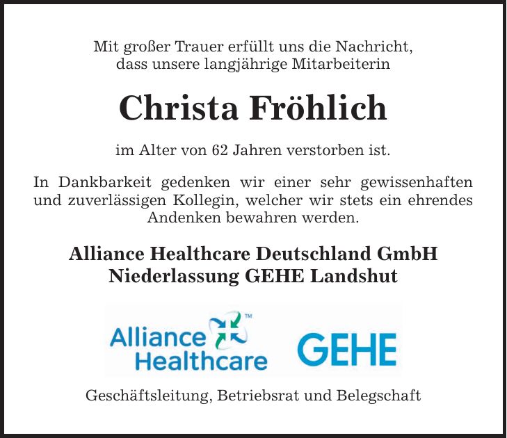 Mit großer Trauer erfüllt uns die Nachricht, dass unsere langjährige Mitarbeiterin Christa Fröhlich im Alter von 62 Jahren verstorben ist. In Dankbarkeit gedenken wir einer sehr gewissenhaften und zuverlässigen Kollegin, welcher wir stets ein ehrendes Andenken bewahren werden. Alliance Healthcare Deutschland GmbH Niederlassung GEHE Landshut Geschäftsleitung, Betriebsrat und Belegschaft