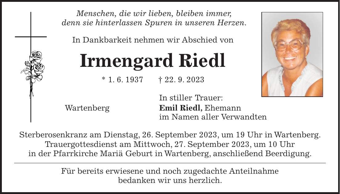 Menschen, die wir lieben, bleiben immer, denn sie hinterlassen Spuren in unseren Herzen. In Dankbarkeit nehmen wir Abschied von Irmengard Riedl * 1. 6. 1937 + 22. 9. 2023 In stiller Trauer: Wartenberg Emil Riedl, Ehemann im Namen aller Verwandten Sterberosenkranz am Dienstag, 26. September 2023, um 19 Uhr in Wartenberg. Trauergottesdienst am Mittwoch, 27. September 2023, um 10 Uhr in der Pfarrkirche Mariä Geburt in Wartenberg, anschließend Beerdigung. Für bereits erwiesene und noch zugedachte Anteilnahme bedanken wir uns herzlich.