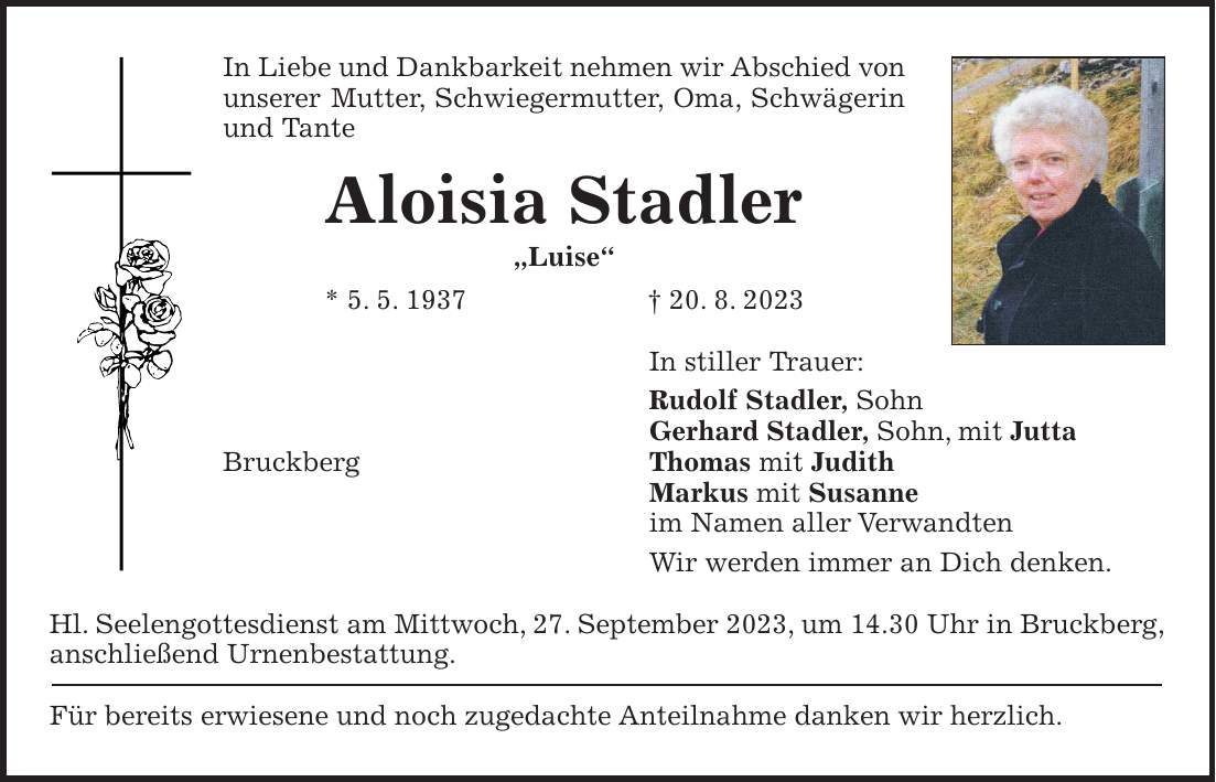 In Liebe und Dankbarkeit nehmen wir Abschied von unserer Mutter, Schwiegermutter, Oma, Schwägerin und Tante Aloisia Stadler 'Luise' * 5. 5. 1937 + 20. 8. 2023 In stiller Trauer: Rudolf Stadler, Sohn Gerhard Stadler, Sohn, mit Jutta Bruckberg Thomas mit Judith Markus mit Susanne im Namen aller Verwandten Wir werden immer an Dich denken. Hl. Seelengottesdienst am Mittwoch, 27. September 2023, um 14.30 Uhr in Bruckberg, anschließend Urnenbestattung. Für bereits erwiesene und noch zugedachte Anteilnahme danken wir herzlich.