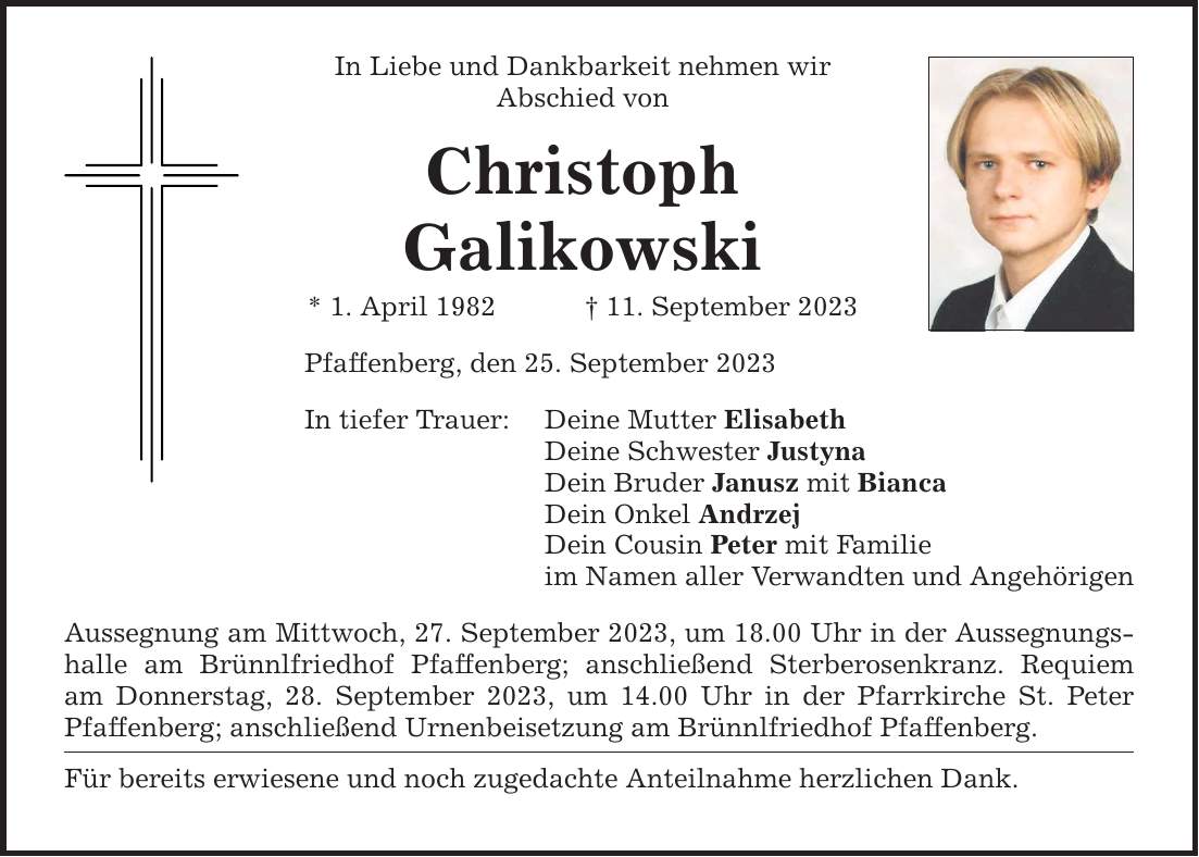 In Liebe und Dankbarkeit nehmen wir Abschied von Christoph Galikowski * 1. April ***. September 2023 Pfaffenberg, den 25. September 2023 In tiefer Trauer: Deine Mutter Elisabeth Deine Schwester Justyna Dein Bruder Janusz mit Bianca Dein Onkel Andrzej Dein Cousin Peter mit Familie im Namen aller Verwandten und Angehörigen Aussegnung am Mittwoch, 27. September 2023, um 18.00 Uhr in der Aussegnungshalle am Brünnlfriedhof Pfaffenberg; anschließend Sterberosenkranz. Requiem am Donnerstag, 28. September 2023, um 14.00 Uhr in der Pfarrkirche St. Peter Pfaffenberg; anschließend Urnenbeisetzung am Brünnlfriedhof Pfaffenberg. Für bereits erwiesene und noch zugedachte Anteilnahme herzlichen Dank.