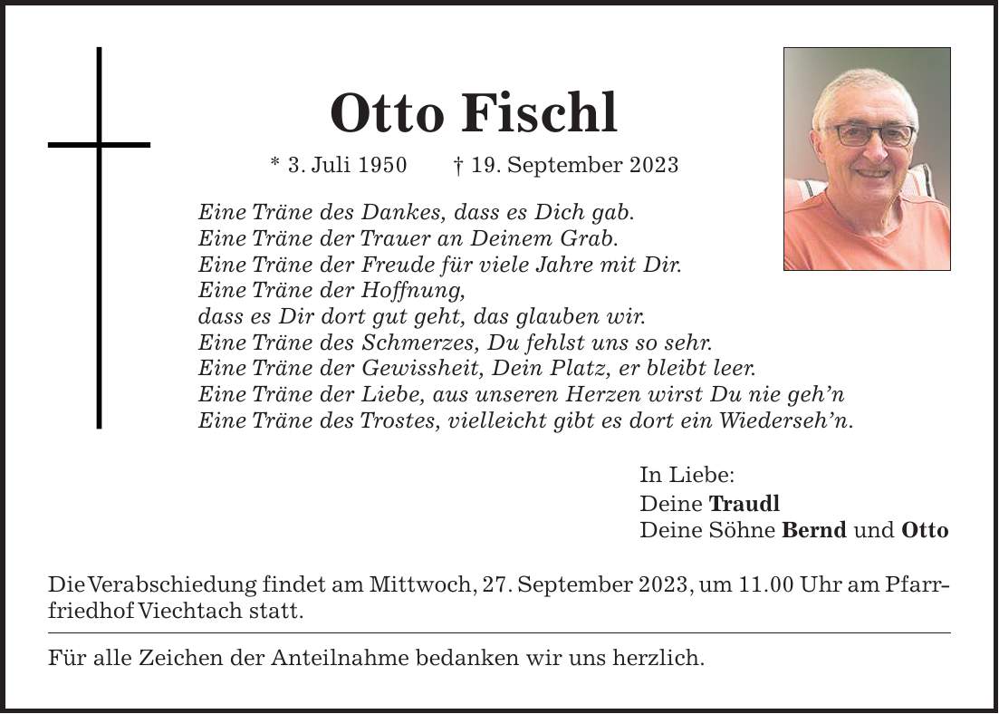 Otto Fischl * 3. Juli 1950 + 19. September 2023 Eine Träne des Dankes, dass es Dich gab. Eine Träne der Trauer an Deinem Grab. Eine Träne der Freude für viele Jahre mit Dir. Eine Träne der Hoffnung, dass es Dir dort gut geht, das glauben wir. Eine Träne des Schmerzes, Du fehlst uns so sehr. Eine Träne der Gewissheit, Dein Platz, er bleibt leer. Eine Träne der Liebe, aus unseren Herzen wirst Du nie gehn Eine Träne des Trostes, vielleicht gibt es dort ein Wiedersehn. In Liebe: Deine Traudl Deine Söhne Bernd und Otto Die Verabschiedung findet am Mittwoch, 27. September 2023, um 11.00 Uhr am Pfarrfriedhof Viechtach statt. Für alle Zeichen der Anteilnahme bedanken wir uns herzlich.