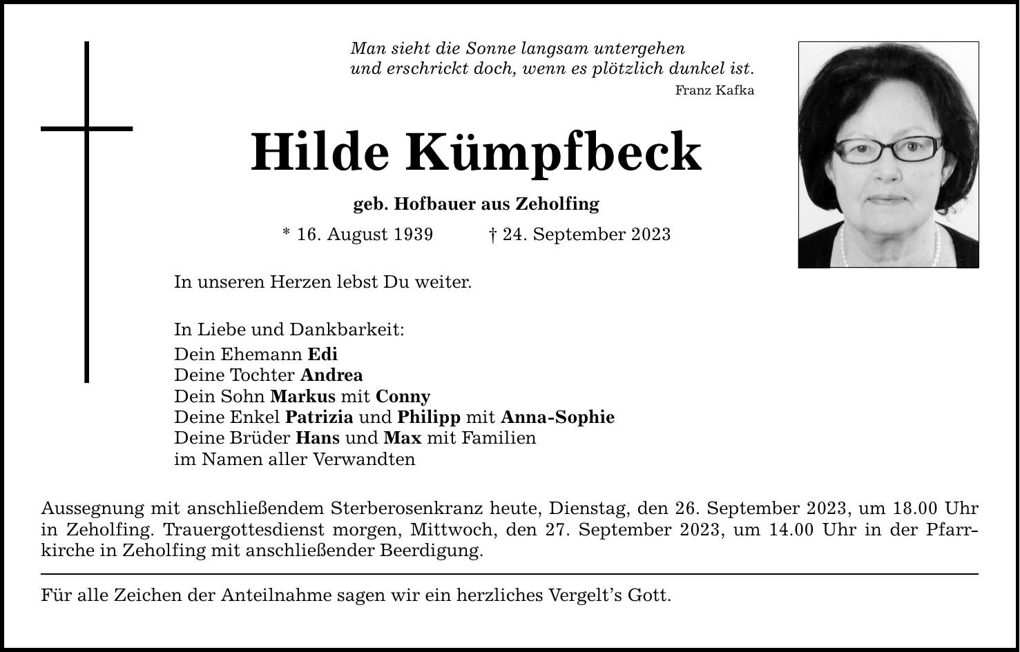 Man sieht die Sonne langsam untergehen und erschrickt doch, wenn es plötzlich dunkel ist. Franz Kafka Hilde Kümpfbeck geb. Hofbauer aus Zeholfing * 16. August ***. September 2023 In unseren Herzen lebst Du weiter. In Liebe und Dankbarkeit: Dein Ehemann Edi Deine Tochter Andrea Dein Sohn Markus mit Conny Deine Enkel Patrizia und Philipp mit Anna-Sophie Deine Brüder Hans und Max mit Familien im Namen aller Verwandten Aussegnung mit anschließendem Sterberosenkranz heute, Dienstag, den 26. September 2023, um 18.00 Uhr in ­Zeholfing. Trauergottesdienst morgen, Mittwoch, den 27. September 2023, um 14.00 Uhr in der Pfarr­kirche in ­Zeholfing mit anschließender Beerdigung. Für alle Zeichen der Anteilnahme sagen wir ein herzliches Vergelts Gott.