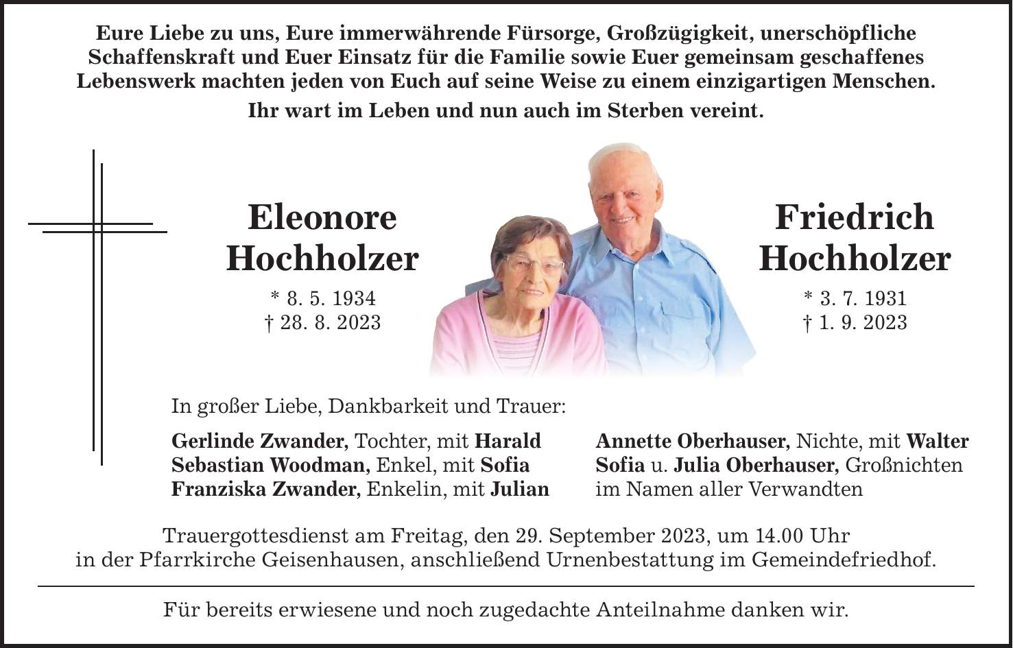 Trauergottesdienst am Freitag, den 29. September 2023, um 14.00 Uhr in der Pfarrkirche Geisenhausen, anschließend Urnenbestattung im Gemeindefriedhof.Eleonore Hochholzer * 8. 5. 1934 + 28. 8. 2023Friedrich Hochholzer * 3. 7. 1931 + 1. 9. 2023Eure Liebe zu uns, Eure immerwährende Fürsorge, Großzügigkeit, unerschöpfliche Schaffenskraft und Euer Einsatz für die Familie sowie Euer gemeinsam geschaffenes Lebenswerk machten jeden von Euch auf seine Weise zu einem einzigartigen Menschen. Ihr wart im Leben und nun auch im Sterben vereint. In großer Liebe, Dankbarkeit und Trauer: Gerlinde Zwander, Tochter, mit Harald Sebastian Woodman, Enkel, mit Sofia Franziska Zwander, Enkelin, mit JulianFür bereits erwiesene und noch zugedachte Anteilnahme danken wir.Annette Oberhauser, Nichte, mit Walter Sofia u. Julia Oberhauser, Großnichten im Namen aller Verwandten