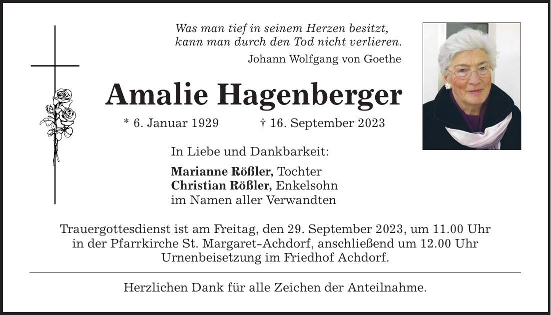 Was man tief in seinem Herzen besitzt, kann man durch den Tod nicht verlieren. Johann Wolfgang von Goethe Amalie Hagenberger * 6. Januar ***. September 2023 In Liebe und Dankbarkeit: Marianne Rößler, Tochter Christian Rößler, Enkelsohn im Namen aller Verwandten Trauergottesdienst ist am Freitag, den 29. September 2023, um 11.00 Uhr in der Pfarrkirche St. Margaret-Achdorf, anschließend um 12.00 Uhr Urnenbeisetzung im Friedhof Achdorf. Herzlichen Dank für alle Zeichen der Anteilnahme.