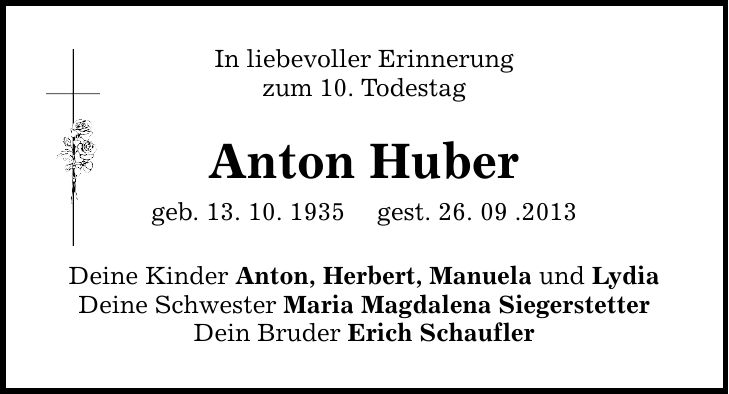 In liebevoller Erinnerung zum 10. Todestag Anton Huber geb. 13. 10. 1935 gest. 26. 09 .2013 Deine Kinder Anton, Herbert, Manuela und Lydia Deine Schwester Maria Magdalena Siegerstetter Dein Bruder Erich Schaufler