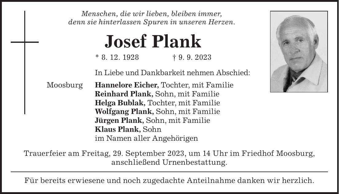 Für bereits erwiesene und noch zugedachte Anteilnahme danken wir herzlich.Menschen, die wir lieben, bleiben immer, denn sie hinterlassen Spuren in unseren Herzen.Josef Plank * 8. 12. 1928 + 9. 9. 2023In Liebe und Dankbarkeit nehmen Abschied: Hannelore Eicher, Tochter, mit Familie Reinhard Plank, Sohn, mit Familie Helga Bublak, Tochter, mit Familie Wolfgang Plank, Sohn, mit Familie Jürgen Plank, Sohn, mit Familie Klaus Plank, Sohn im Namen aller AngehörigenMoosburgTrauerfeier am Freitag, 29. September 2023, um 14 Uhr im Friedhof Moosburg, anschließend Urnenbestattung.