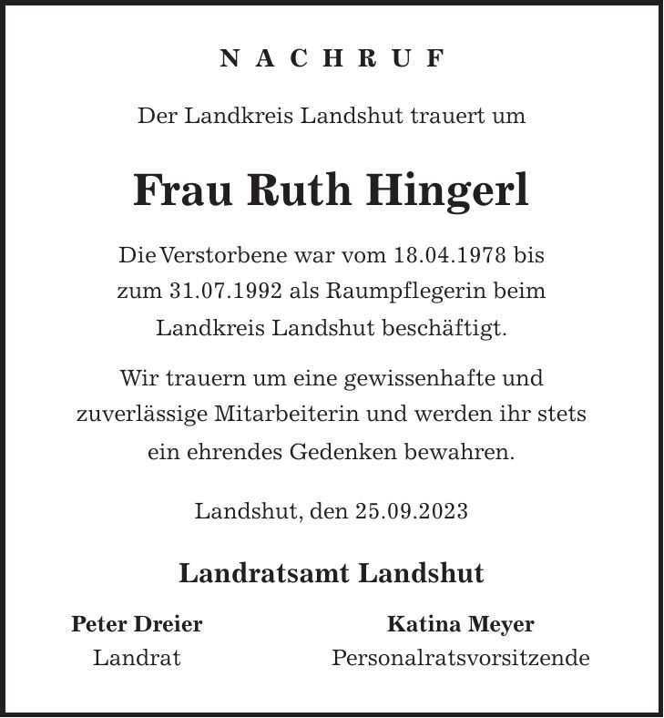 N A C H R U F Der Landkreis Landshut trauert um Frau Ruth Hingerl Die Verstorbene war vom 18.04.1978 bis zum 31.07.1992 als Raumpflegerin beim Landkreis Landshut beschäftigt. Wir trauern um eine gewissenhafte und zuverlässige Mitarbeiterin und werden ihr stets ein ehrendes Gedenken bewahren. Landshut, den 25.09.2023 Landratsamt Landshut Peter Dreier Katina Meyer Landrat Personalratsvorsitzende