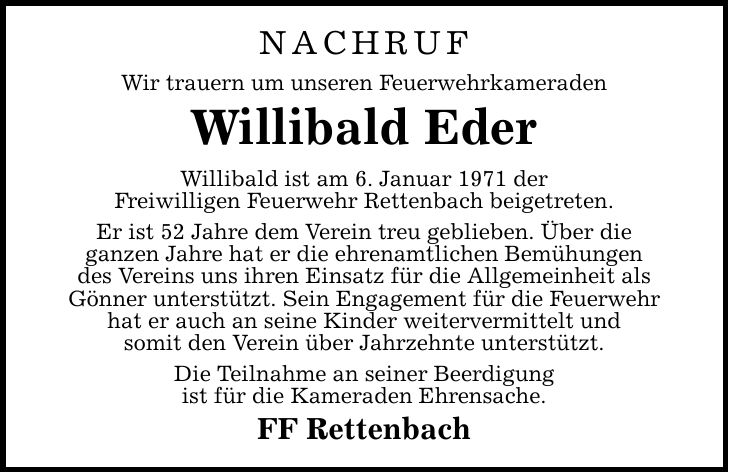 Nachruf Wir trauern um unseren Feuerwehrkameraden Willibald Eder Willibald ist am 6. Januar 1971 der Freiwilligen Feuerwehr Rettenbach beigetreten. Er ist 52 Jahre dem Verein treu geblieben. Über die ganzen Jahre hat er die ehrenamtlichen Bemühungen des Vereins uns ihren Einsatz für die Allgemeinheit als Gönner unterstützt. Sein Engagement für die Feuerwehr hat er auch an seine Kinder weitervermittelt und somit den Verein über Jahrzehnte unterstützt. Die Teilnahme an seiner Beerdigung ist für die Kameraden Ehrensache. FF Rettenbach