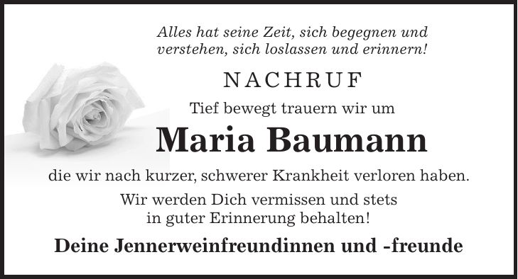 Alles hat seine Zeit, sich begegnen und verstehen, sich loslassen und erinnern! NACHRUF Tief bewegt trauern wir um Maria Baumann die wir nach kurzer, schwerer Krankheit verloren haben. Wir werden Dich vermissen und stets in guter Erinnerung behalten! Deine Jennerweinfreundinnen und -freunde