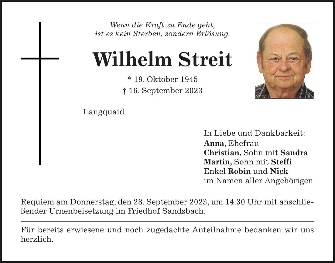 Wenn die Kraft zu Ende geht, ist es kein Sterben, sondern Erlösung. Wilhelm Streit * 19. Oktober 1945 + 16. September 2023 Langquaid In Liebe und Dankbarkeit: Anna, Ehefrau Christian, Sohn mit Sandra Martin, Sohn mit Steffi Enkel Robin und Nick im Namen aller Angehörigen Requiem am Donnerstag, den 28. September 2023, um 14:30 Uhr mit anschließender Urnenbeisetzung im Friedhof Sandsbach. Für bereits erwiesene und noch zugedachte Anteilnahme bedanken wir uns herzlich.