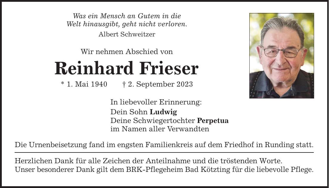 Was ein Mensch an Gutem in die Welt hinausgibt, geht nicht verloren. Albert Schweitzer Wir nehmen Abschied von Reinhard Frieser * 1. Mai 1940 2. September 2023 In liebevoller Erinnerung: Dein Sohn Ludwig Deine Schwiegertochter Perpetua im Namen aller Verwandten Die Urnenbeisetzung fand im engsten Familienkreis auf dem Friedhof in Runding statt. Herzlichen Dank für alle Zeichen der Anteilnahme und die tröstenden Worte. Unser besonderer Dank gilt dem BRK-Pflegeheim Bad Kötzting für die liebevolle Pflege.