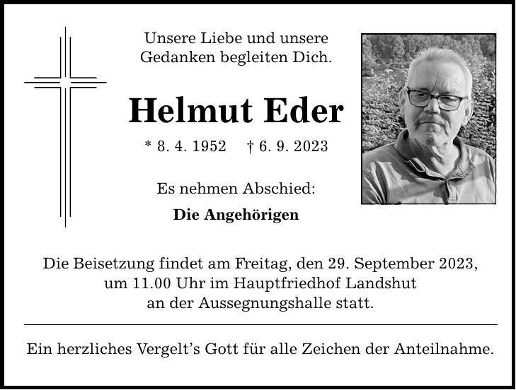 Unsere Liebe und unsere Gedanken begleiten Dich. Helmut Eder * 8. 4. 1952 6. 9. 2023 Es nehmen Abschied: Die Angehörigen Die Beisetzung findet am Freitag, den 29. September 2023, um 11.00 Uhr im Hauptfriedhof Landshut an der Aussegnungshalle statt. Ein herzliches Vergelts Gott für alle Zeichen der Anteilnahme.