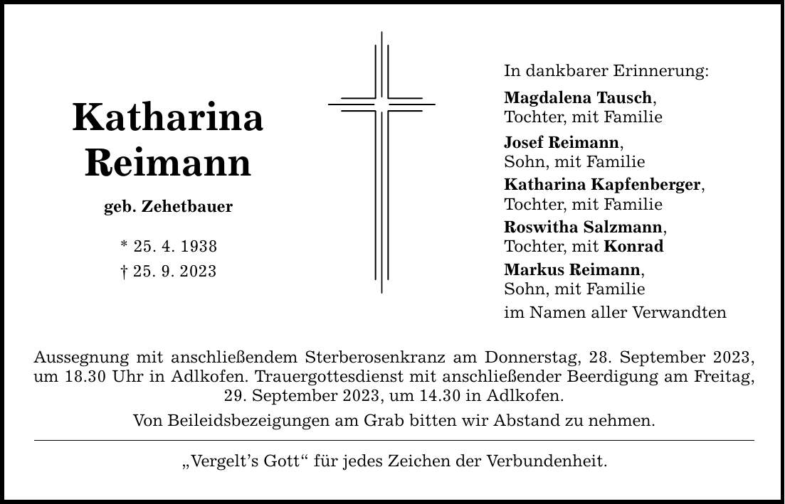 Katharina Reimann geb. Zehetbauer * 25. 4. ***. 9. 2023 Aussegnung mit anschließendem Sterberosenkranz am Donnerstag, 28. September 2023, um 18.30 Uhr in Adlkofen. Trauergottesdienst mit anschließender Beerdigung am Freitag, 29. September 2023, um 14.30 in Adlkofen. Von Beileidsbezeigungen am Grab bitten wir Abstand zu nehmen. Vergelts Gott für jedes Zeichen der Verbundenheit. In dankbarer Erinnerung: Magdalena Tausch, Tochter, mit Familie Josef Reimann, Sohn, mit Familie Katharina Kapfenberger, Tochter, mit Familie Roswitha Salzmann, Tochter, mit Konrad Markus Reimann, Sohn, mit Familie im Namen aller Verwandten